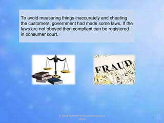 To avoid measuring things inaccurately and cheating
the customers, government had made some laws. If the
laws are not obeyed then compliant can be registered
in consumer court.
8
© Jnana Prabodhini Educational Resource
Centre
 