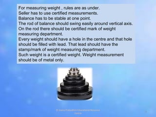 For measuring weight , rules are as under.
Seller has to use certified measurements.
Balance has to be stable at one point.
The rod of balance should swing easily around vertical axis.
On the rod there should be certified mark of weight
measuring department.
Every weight should have a hole in the centre and that hole
should be filled with lead. That lead should have the
stamp/mark of weight measuring department.
Such weight is a certified weight. Weight measurement
should be of metal only.
9
© Jnana Prabodhini Educational Resource
Centre
 