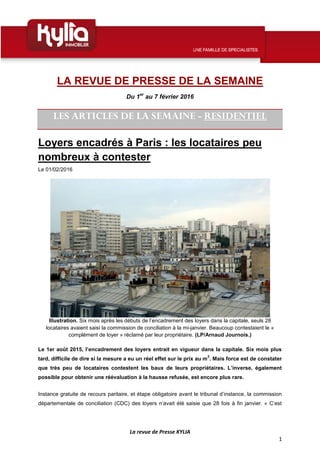 La revue de Presse KYLIA
1
LA REVUE DE PRESSE DE LA SEMAINE
Du 1er
au 7 février 2016
LES ARTICLES DE LA SEMAINE - RESIDENTIEL
Loyers encadrés à Paris : les locataires peu
nombreux à contester
Le 01/02/2016
Illustration. Six mois après les débuts de l’encadrement des loyers dans la capitale, seuls 28
locataires avaient saisi la commission de conciliation à la mi-janvier. Beaucoup contestaient le «
complément de loyer » réclamé par leur propriétaire. (LP/Arnaud Journois.)
Le 1er août 2015, l’encadrement des loyers entrait en vigueur dans la capitale. Six mois plus
tard, difficile de dire si la mesure a eu un réel effet sur le prix au m
2
. Mais force est de constater
que très peu de locataires contestent les baux de leurs propriétaires. L’inverse, également
possible pour obtenir une réévaluation à la hausse refusée, est encore plus rare.
Instance gratuite de recours paritaire, et étape obligatoire avant le tribunal d’instance, la commission
départementale de conciliation (CDC) des loyers n’avait été saisie que 28 fois à fin janvier. « C’est
 