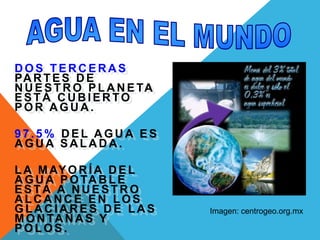 AGUA EN EL MUNDODOS TERCERAS PARTES DE NUESTRO PLANETA ESTÁ CUBIERTO POR AGUA.97.5% DEL AGUA ES AGUA SALADA.LA MAYORÍA DEL AGUA POTABLE ESTÁ A NUESTRO ALCANCE EN LOS GLACIARES DE LAS MONTAÑAS Y POLOS.Imagen: centrogeo.org.mx