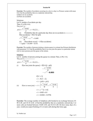(0.8) 
 
0.8 0 
(0.8) 0.8 
(5.8) 
 
by: Sudheer pai 
Page 1 of 5 
Session 06 
Exercise: The number of accidents occurring in a city in a day is a Poisson variate with mean 
0.8. Find the probability that on a randomly selected day 
(i)There are no accidents 
(ii)There are accidents 
Solutions: 
Let X: number of accidents per day. 
Then, X is P(λ=0.8). 
The p.m.f. is – 
, 0,1,2,3,.... 
! 
( ) 
0.8 
 x 
 
x 
e 
p x 
x 
(i) Probability that ob a particular day three are no accidents is ------------ 
P[no accidents] = P[X=0]=p(0) 
= 0.449 
0! 
   
 
e 
e 
(ii) P[accidents occur] = 1-P[no accidents] 
= 1-p(0) = 1-0.449 = 0.551 
Exercise: The number of persons joining a cinema queue in a minute has Poisson distribution 
with parameter 5.8. Find the probability that (i) no one joins the queue in a particular minute 
(ii)2 or more persons join the queue in the minute. 
Solution: 
Let X : number of persons joining the queue in a minute Then, is P(λ=5.8). 
The p.m.f is ------------------- 
, 0,1,2,3,.... 
! 
( ) 
5.8 
 x 
 
x 
e 
p x 
x 
(i) P[no one joints the queue] = P[X=0] = p(0) 
= 
e5.8 (5.8)0 
0! 
= e5.8 =0.003 
(ii) P[two or more join] = 
 
[ 2] 
  
1 P [ X 
2] 
   
1 { p (0) p 
(1)} 
5.8 0 5.8 1 
(5.8) 
  
   
1 1 5.8 
   
1 0.003 6.8 
1 0.0204 0.9796 
(5.8) 
1! 
0! 
1 
5.8 
   
   
   
   
 
  
e 
e e 
P X 
 
Exercise: The average number of telephone calls booked at an exchange between 10- 
00 A.M. and 10-10 A.M. is Find the probability that on a randomly selected day 2 or 
more calls are booked between 10-00 A.M. and 10-10 A.M. On how many days of a 
year, would you expect booking of 2 or more calls during that times gap. 
 