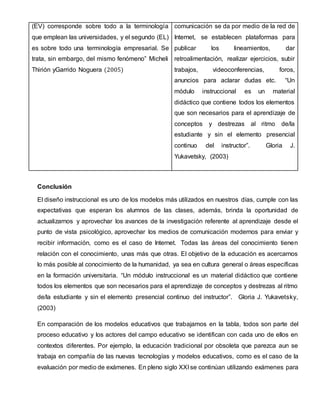 (EV) corresponde sobre todo a la terminología
que emplean las universidades, y el segundo (EL)
es sobre todo una terminología empresarial. Se
trata, sin embargo, del mismo fenómeno” Micheli
Thirión yGarrido Noguera (2005)
comunicación se da por medio de la red de
Internet, se establecen plataformas para
publicar los lineamientos, dar
retroalimentación, realizar ejercicios, subir
trabajos, videoconferencias, foros,
anuncios para aclarar dudas etc. “Un
módulo instruccional es un material
didáctico que contiene todos los elementos
que son necesarios para el aprendizaje de
conceptos y destrezas al ritmo de/la
estudiante y sin el elemento presencial
continuo del instructor”. Gloria J.
Yukavetsky, (2003)
Conclusión
El diseño instruccional es uno de los modelos más utilizados en nuestros días, cumple con las
expectativas que esperan los alumnos de las clases, además, brinda la oportunidad de
actualizarnos y aprovechar los avances de la investigación referente al aprendizaje desde el
punto de vista psicológico, aprovechar los medios de comunicación modernos para enviar y
recibir información, como es el caso de Internet. Todas las áreas del conocimiento tienen
relación con el conocimiento, unas más que otras. El objetivo de la educación es acercarnos
lo más posible al conocimiento de la humanidad, ya sea en cultura general o áreas específicas
en la formación universitaria. “Un módulo instruccional es un material didáctico que contiene
todos los elementos que son necesarios para el aprendizaje de conceptos y destrezas al ritmo
de/la estudiante y sin el elemento presencial continuo del instructor”. Gloria J. Yukavetsky,
(2003)
En comparación de los modelos educativos que trabajamos en la tabla, todos son parte del
proceso educativo y los actores del campo educativo se identifican con cada uno de ellos en
contextos diferentes. Por ejemplo, la educación tradicional por obsoleta que parezca aun se
trabaja en compañía de las nuevas tecnologías y modelos educativos, como es el caso de la
evaluación por medio de exámenes. En pleno siglo XXI se continúan utilizando exámenes para
 