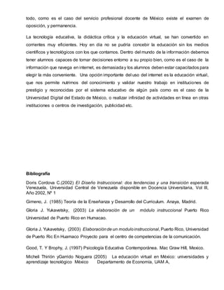 todo, como es el caso del servicio profesional docente de México existe el examen de
oposición, y permanencia.
La tecnología educativa, la didáctica crítica y la educación virtual, se han convertido en
corrientes muy eficientes. Hoy en día no se pudría concebir la educación sin los medios
científicos y tecnológicos con los que contamos. Dentro del mundo de la información debemos
tener alumnos capaces de tomar decisiones entorno a su propio bien, como es el caso de la
información que navega en internet, es demasiaday los alumnos deben estar capacitados para
elegir la más conveniente. Una opción importante del uso del internet es la educación virtual,
que nos permite nutrirnos del conocimiento y validar nuestro trabajo en instituciones de
prestigio y reconocidas por el sistema educativo de algún país como es el caso de la
Universidad Digital del Estado de México, o realizar infinidad de actividades en línea en otras
instituciones o centros de investigación, publicidad etc.
Bibliografía
Doris Cordova C.(2002) El Diseño Instruccional: dos tendencias y una transición esperada
Venezuela, Universidad Central de Venezuela disponible en Docencia Universitaria, Vol III,
Año 2002, Nº 1
Gimeno, J. (1985) Teoría de la Enseñanza y Desarrollo del Curriculum. Anaya, Madrid.
Gloria J. Yukavetsky, (2003) La elaboración de un módulo instruccional Puerto Rico
Universidad de Puerto Rico en Humacao.
Gloria J. Yukavetsky, (2003) Elaboraciónde un moduloinstruccional, Puerto Rico, Universidad
de Puerto Ric En Huamaco Proyecto para el centro de competencias de la comunicación.
Good, T. Y Brophy, J. (1997) Psicología Educativa Contemporánea. Mac Graw Hill, Mexico.
Micheli Thirión yGarrido Noguera (2005) La educación virtual en México: universidades y
aprendizaje tecnológico México Departamento de Economía, UAM A,
 