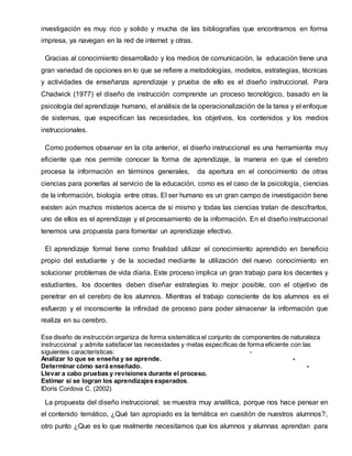 investigación es muy rico y solido y mucha de las bibliografías que encontramos en forma
impresa, ya navegan en la red de internet y otras.
Gracias al conocimiento desarrollado y los medios de comunicación, la educación tiene una
gran variedad de opciones en lo que se refiere a metodologías, modelos, estrategias, técnicas
y actividades de enseñanza aprendizaje y prueba de ello es el diseño instruccional. Para
Chadwick (1977) el diseño de instrucción comprende un proceso tecnológico, basado en la
psicología del aprendizaje humano, el análisis de la operacionalización de la tarea y el enfoque
de sistemas, que especifican las necesidades, los objetivos, los contenidos y los medios
instruccionales.
Como podemos observar en la cita anterior, el diseño instruccional es una herramienta muy
eficiente que nos permite conocer la forma de aprendizaje, la manera en que el cerebro
procesa la información en términos generales, da apertura en el conocimiento de otras
ciencias para ponerlas al servicio de la educación, como es el caso de la psicología, ciencias
de la información, biología entre otras. El ser humano es un gran campo de investigación tiene
existen aún muchos misterios acerca de si mismo y todas las ciencias tratan de descifrarlos,
uno de ellos es el aprendizaje y el procesamiento de la información. En el diseño instruccional
tenemos una propuesta para fomentar un aprendizaje efectivo.
El aprendizaje formal tiene como finalidad utilizar el conocimiento aprendido en beneficio
propio del estudiante y de la sociedad mediante la utilización del nuevo conocimiento en
solucionar problemas de vida diaria. Este proceso implica un gran trabajo para los decentes y
estudiantes, los docentes deben diseñar estrategias lo mejor posible, con el objetivo de
penetrar en el cerebro de los alumnos. Mientras el trabajo consciente de los alumnos es el
esfuerzo y el inconsciente la infinidad de proceso para poder almacenar la información que
realiza en su cerebro.
Ese diseño de instrucción organiza de forma sistemática el conjunto de componentes de naturaleza
instruccional y admite satisfacer las necesidades y metas específicas de forma eficiente con las
siguientes características: -
Analizar lo que se enseña y se aprende. -
Determinar cómo será enseñado. -
Llevar a cabo pruebas y revisiones durante el proceso.
Estimar si se logran los aprendizajes esperados.
IDoris Cordova C. (2002)
La propuesta del diseño instruccional, se muestra muy analítica, porque nos hace pensar en
el contenido temático, ¿Qué tan apropiado es la temática en cuestión de nuestros alumnos?,
otro punto ¿Que es lo que realmente necesitamos que los alumnos y alumnas aprendan para
 