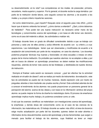 su desenvolvimiento en la vida? Las competencias en los niveles de preescolar, primaria,
secundaria, media superior y superior. Por lo general, el docente recibe la carga temática por
parte de la institución donde labora, acto seguido conoce los alumnos y de acuerdo a los
niveles y su propio criterio imparte las sesiones.
Así como determinamos ¿qué impartir? Después viene el segundo paso más difícil, ¿cómo
hacer que el alumno entienda los temas?, ¿cómo darnos a entender? ¿Qué y cómo debemos
de hablarles? Para poder dar una buena instrucción es necesario echar mano de las
tecnologías y conocimientos acerca del aprendizaje y con base en ello tomar una decisión,
como es el caso del material a utilizar, las actividades a realizar etc.
El trabajo docente tiene un grado de dificultad considerable debido a que se trabaja con
personas y cada una de ellas piensa y actúa diferente de acuerdo con su criterio y a sus
experiencias. Las metodologías tienen que ser observadas y modificadas de acuerdo a la
aceptación del conocimiento por parte de los receptores, en caso los alumnos. Los docentes
podemos proyectar técnicas muy buenas y funcionales en otras escuelas o incluso en otros
grupos de la misma institución. Es probable que nuestros alumnos no se adapten a ellas y por
ello en busca de obtener un aprendizaje provechoso se deben realizar las modificaciones
requeridas, además de tomar nota acerca de las fortalezas y debilidades de nuestra técnica
de instrucción.
Siempre al finalizar cada sesión es necesario conocer ¿qué tan efectiva fue la actividad
realizada en el salón de clases?, esto se realiza por medio de instrumentos de evaluación, este
tipo de actividades se puede dar de muchas maneras, desde expresión oral, por medio de
preguntas abiertas o bien mediante una prueba escrita y formal. Esta actividad además de dar
a conocer el rendimiento de los alumnos nos puede proporcionar un panorama general de la
percepción del alumno acerca de las clases y con base en la información verídica del propio
alumno se puede mejorar la forma de diseñar la metodología diaria. El proceso de enseñanza
aprendizaje implica mucho trabajo y lo podemos considerar como un arte.
A raíz que los avances científicos se materializan con investigaciones acerca del aprendizaje,
la enseñanza y demás áreas del conocimiento como es el caso de las ciencias de la
información, las matemáticas etc. El trabajo docente se vuelve más difícil, el área de docencia
exige mucha actualización por parte del los docentes, quienes deben de estar abiertos e
informados de los descubrimientos acerca del aprendizaje y de las herramientas que surgen a
menudo para facilitar el trabajo de los alumnos, cuya finalidad es tener un mejor
 