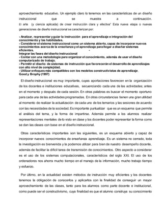 aprovechamiento educativo. Un ejemplo claro lo tenemos en las características de un diseño
instruccional que se muestra a continuación.
El arte (y ciencia aplicada) de crear instrucción clara y efectiva” Esta nueva etapa o nuevas
generaciones de diseño instruccional se caracterizan por:
- Analizar, representar yguiar la instrucción para el aprendizaje e integración del
conocimiento y las habilidades.
- Considerar el sistema instruccional como un sistema abierto, capaz de incorporar nuevos
conocimientos acerca de la enseñanza y el aprendizaje para llegar a diseñar sistemas
eficientes. -
Integrar las fases del diseño instruccional
- Contar con una metodología para organizar el conocimiento, además de usar el diseño
computarizado de trabajo.
- Permitir el diseño de sistemas de instrucción que favorecerán el desarrollo de aprendizajes
con alto nivel de complejidad.
- Utilizar enfoques más compatibles con los modelos constructivistas de aprendizaje.
Good y Brophy (1997)
El diseño instruccional es muy importante, cuyas aportaciones favorecen en la organización
de los docentes e instituciones educativas, secuenciando cada una de las actividades; antes
en el momento y después de cada sesión. En otras palabras es buscar el momento oportuno
para cada una de las actividades programadas. En otras circunstancias tienen una gran utilidad
al momento de realizar la actualización de cada uno de los temarios y las sesiones de acuerdo
con las necesidades de la sociedad. Es importante puntualizar que es un esquema que permite
el análisis del tema, y la forma de impartirse. Además permite a los alumnos realizar
representaciones mentales de lo visto en clase y los docentes poder representar la forma como
se dan las clases con base en el diseño instruccional.
Otras características importantes son las siguientes, es un esquema abierto y capaz de
incorporar nuevos conocimientos de enseñanza aprendizaje. Es un sistema no cerrado, toda
la investigación es bienvenida y la podemos utilizar para bien de nuestro desempeño docente,
además de facilitar la difícil tarea de transmisión de conocimientos. Otro aspecto a considerar
es el uso de los sistemas computacionales, característicos del siglo XXI. El uso de los
ordenadores nos ahorra mucho tiempo en el manejo de la información, mucho trabajo tiempo
y esfuerzo.
Por último, en la actualidad existen métodos de instrucción muy eficientes y los docentes
tenemos la obligación de conocerlos y aplicarlos con la finalidad de conseguir un mayor
aprovechamiento de las clases, tanto para los alumnos como parte docente e institucional,
como puede ser el constructivismo, cuya finalidad es que el alumno construya su conocimiento
 