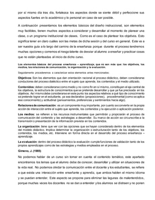 por sí mismo día tras día, fortalezca los aspectos donde se siente débil y perfeccione sus
aspectos fuertes en lo académico y lo personal en caso de ser posible.
A continuación presentamos los elementos básicos del diseño instruccional, son elementos
muy factibles, tienen muchos aspectos a considerar y desarrollar al momento de planear una
clase, o un programa institucional de clases. Como es el caso de plantear los objetivos. Esto
significa tener en claro cuáles son las metas de dicha sesión y del curso en general. Este va a
ser nuestra guía a lo largo del camino de la enseñanza porque durante el proceso tendremos
muchas opciones y corremos el riesgo latente de desviar al alumno a enseñar y practicar cosas
que no están planteadas al inicio de dicho curso.
Los elementos básicos del proceso enseñanza – aprendizaje, que no son más que: los objetivos, los
medios, las relaciones de comunicación, la organización y la evaluación.
Seguidamente procederemos a caracterizar estos elementos antes mencionados:
Objetivos: Son los elementos que dan orientación racional al proceso didáctico, deben considerarse
conductores del proceso dialéctico entre el sujeto que aprende, los contenidos y el medio utilizado.
Contenidos: deben considerarse como medio y no como fin en sí mismo, constituyen el eje central de
los objetivos, la estructura de conocimientos que se pretende desarrollar y que ya fue precisada en los
objetivos. Así mismodebe considerarse en este punto los aspectos relativos a qué tipo de conocimiento
se pretende lograr en el estudiante, ya sea declarativo (proposiciones), procedimental (como se aplica
ese conocimiento) y actitudinal (pensamientos, preferencias y sentimientos hacia algo).
Relacionesde comunicación: es un componente muy importante, por cuanto seconvierte en la propia
acción de interacción entre el sujeto que aprende, los contenidos y la ejecución o aplicación posterior.
Los medios: se refieren a los recursos instrumentales que permitirán y propiciarán el proceso de
comunicación del contenido y las estrategias a desarrollar. Su marco de acción se circunscribe a la
transmisión o presentación de la información prevista en los contenidos.
La organización: tiene que ver con las opciones que se hayan considerado dentro de los elementos
del modelo didáctico. Implica determinar la organización o estructuración tanto de los objetivos, los
contenidos, los medios, etc. Interviene en forma directa en el desarrollo del proceso enseñanza –
aprendizaje.
La evaluación: dentro del proceso didáctico la evaluación cumple funciones de validación tanto de los
propios aprendizajes como de las estrategias y medios empleados en el proceso.
Gimeno, J. (1985)
No podemos hablar de un curso sin tomar en cuenta el contenido temático, este apartado
encontramos los temas que el alumno debe de conocer, desarrollar y utilizar en situaciones de
la vida real. No podemos olvidar la comunicación entre el docente y los estudiantes, se refiere
a que exista una interacción entre enseñante y aprendiz, que ambos hablen el mismo idioma
y se puedan entender. Este aspecto se propone para eliminar las lagunas de malentendidos,
porque muchas veces los docentes no se dan a entender y los alumnos se distraen y no ponen
 