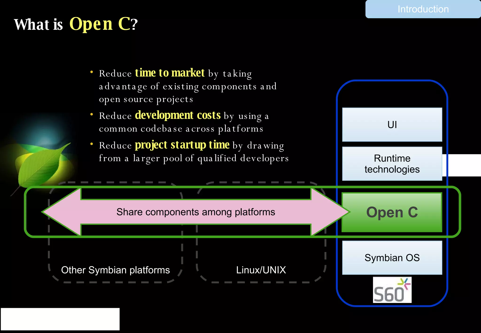 What is  Open C ? Reduce  time to market  by taking advantage of existing components and open source projects Reduce  development costs  by using a common codebase across platforms Reduce  project startup time  by drawing from a larger pool of qualified developers Other Symbian platforms Linux/UNIX Runtime technologies UI Open C Share components among platforms Symbian OS Introduction 