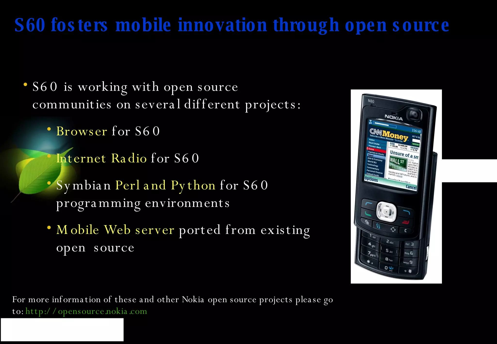 S60 fosters mobile innovation through open source S60 is working with open source communities on several different projects:  Browser  for S60 Internet Radio  for S60 Symbian  Perl and Python  for S60 programming environments Mobile Web server  ported from existing open  source For more information of these and other Nokia open source projects please go to:  http:// opensource.nokia.com 