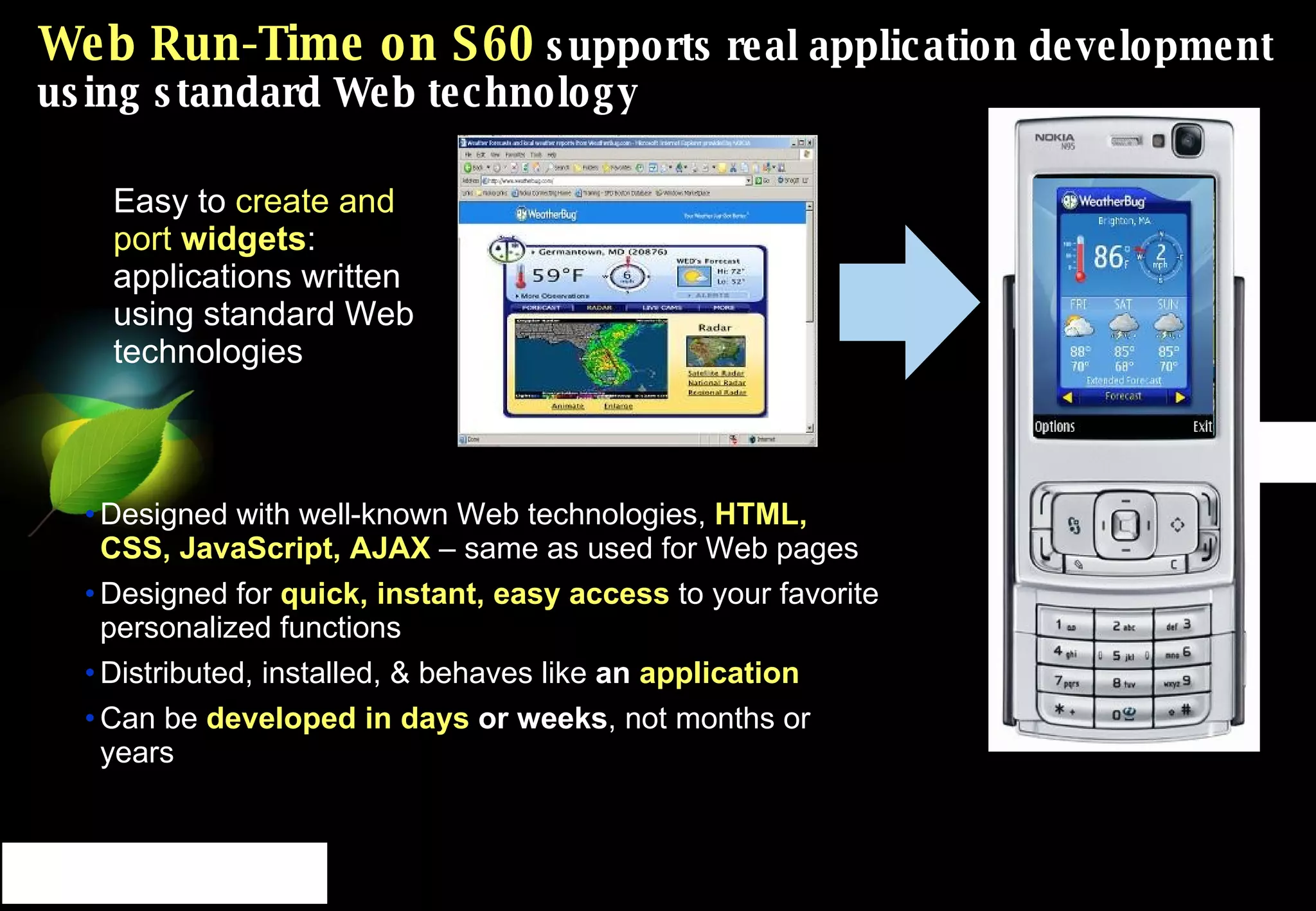 Web Run-Time on S60  supports real application development using standard Web technology Easy to  create and port  widgets : applications written using standard Web technologies Designed with well-known Web technologies,  HTML, CSS, JavaScript, AJAX   – same as used for Web pages Designed for  quick, instant, easy access   to your favorite personalized functions Distributed, installed, & behaves like  an  application Can be  developed in days  or weeks , not months or years 