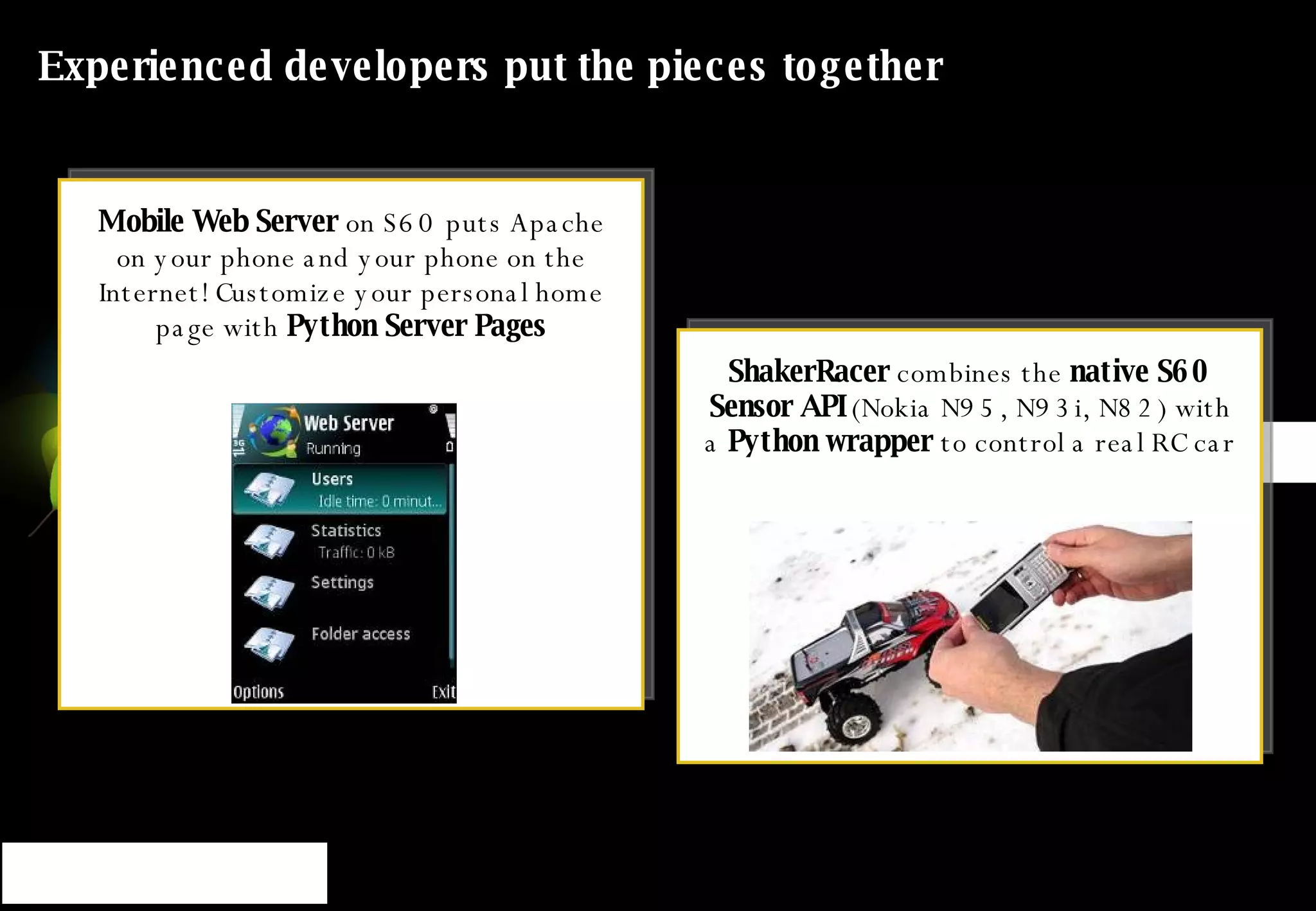 Experienced developers put the pieces together ShakerRacer  combines the  native S60 Sensor API  (Nokia N95, N93i, N82) with a  Python wrapper  to control a real RC car Mobile Web Server  on S60 puts Apache on your phone and your phone on the Internet! Customize your personal home page with  Python Server Pages 