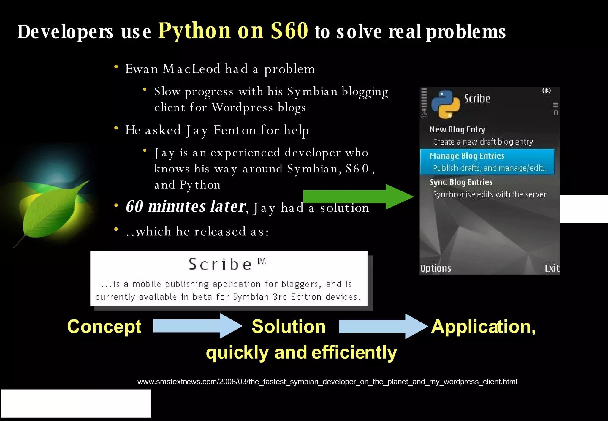 Developers use  Python on S60  to solve real problems Ewan MacLeod had a problem Slow progress with his Symbian blogging client for Wordpress blogs He asked Jay Fenton for help Jay is an experienced developer who knows his way around Symbian, S60, and Python 60 minutes later , Jay had a solution … which he released as: Source: http:// www.smstextnews.com/2008/03/the_fastest_symbian_developer_on_the_planet_and_my_wordpress_client.html Concept  Solution  Application,  quickly and efficiently  