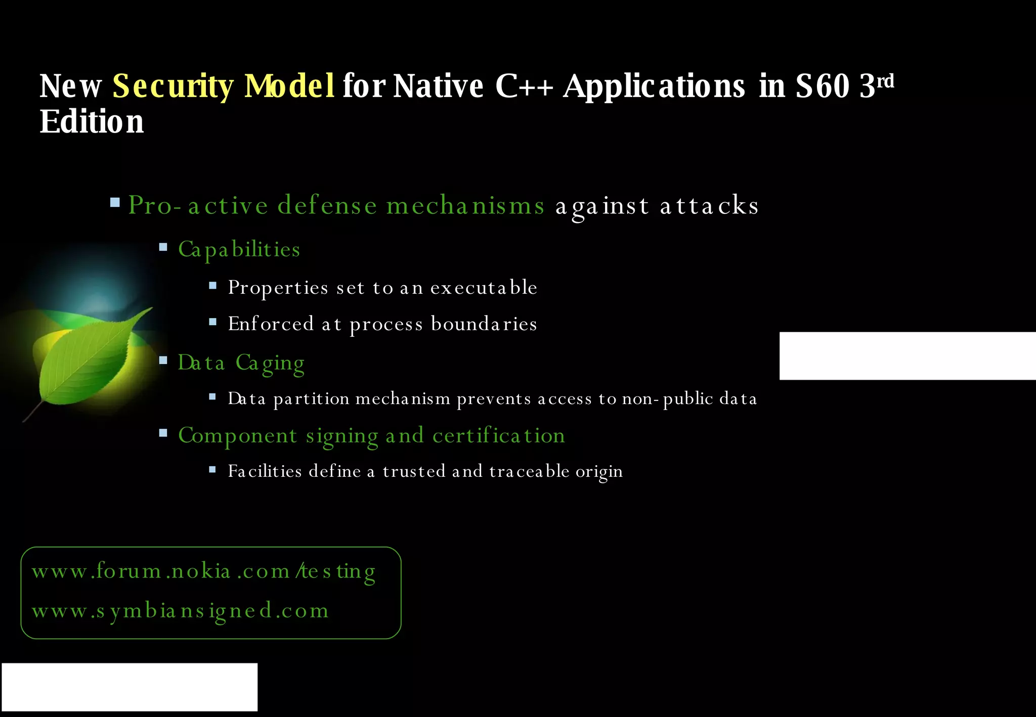 New  Security Model  for Native C++ Applications in S60 3 rd  Edition Pro-active defense mechanisms  against attacks Capabilities Properties set to an executable Enforced at process boundaries Data Caging Data partition mechanism prevents access to non-public data Component signing and certification Facilities define a trusted and traceable origin www.forum.nokia.com/testing www.symbiansigned.com 