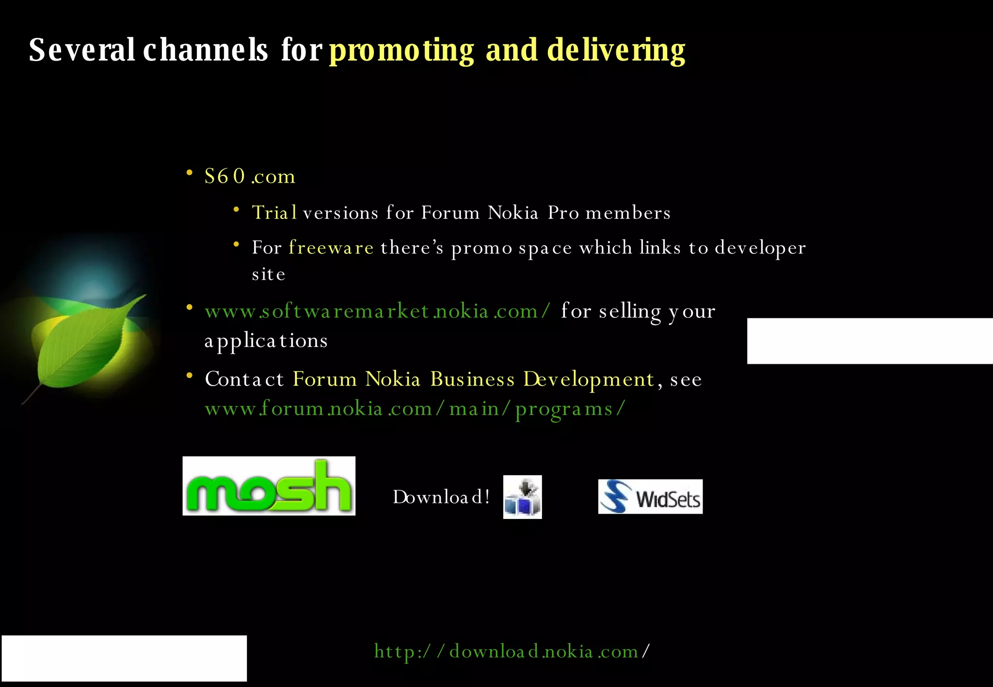 Several channels for  promoting and delivering S60.com Trial  versions for Forum Nokia Pro members For  freeware  there’s promo space which links to developer site www.softwaremarket.nokia.com/  for selling your applications Contact  Forum Nokia Business Development , see  www.forum.nokia.com/main/programs/   Download! http:// download.nokia.com /   