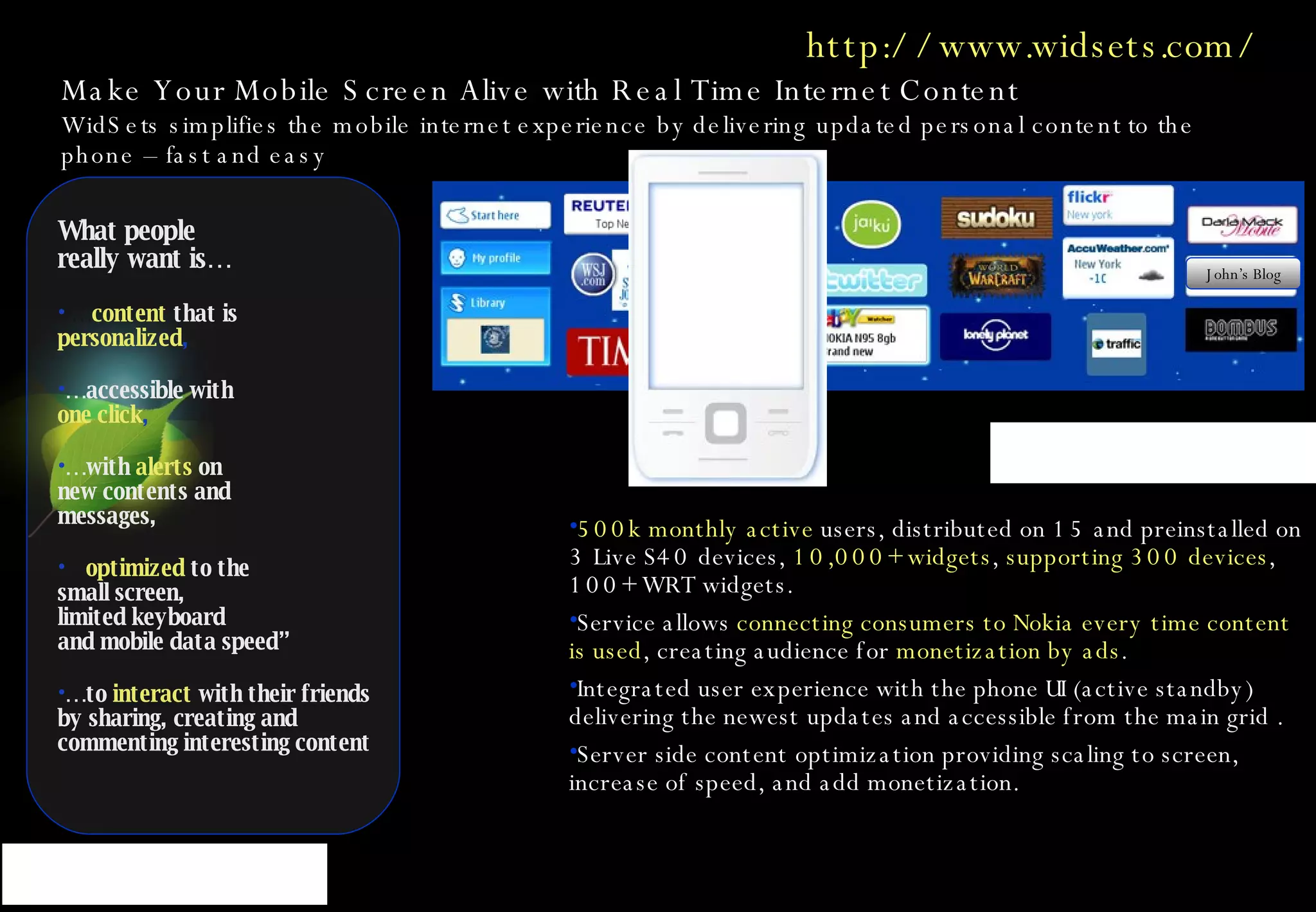 Make Your Mobile Screen Alive with Real Time Internet Content   WidSets simplifies the mobile internet experience by delivering updated personal content to the phone – fast and easy What people  really want is… …  content   that is  personalized , …  accessible with  one click , …  with  alerts  on  new contents and messages, …  optimized  to the  small screen,  limited keyboard and mobile data speed” …  to  interact   with their friends by sharing, creating and commenting interesting content 500k monthly active  users, distributed on 15 and preinstalled on 3 Live S40 devices,  10,000+ widgets ,  supporting 300 devices , 100+ WRT widgets.  Service allows  connecting consumers to Nokia every time content is used , creating audience for  monetization by ads .   Integrated user experience with the phone UI (active standby) delivering the newest updates and accessible from the main grid .  Server side content optimization providing scaling to screen, increase of speed, and add monetization.  http://www.widsets.com/ John’s Blog 