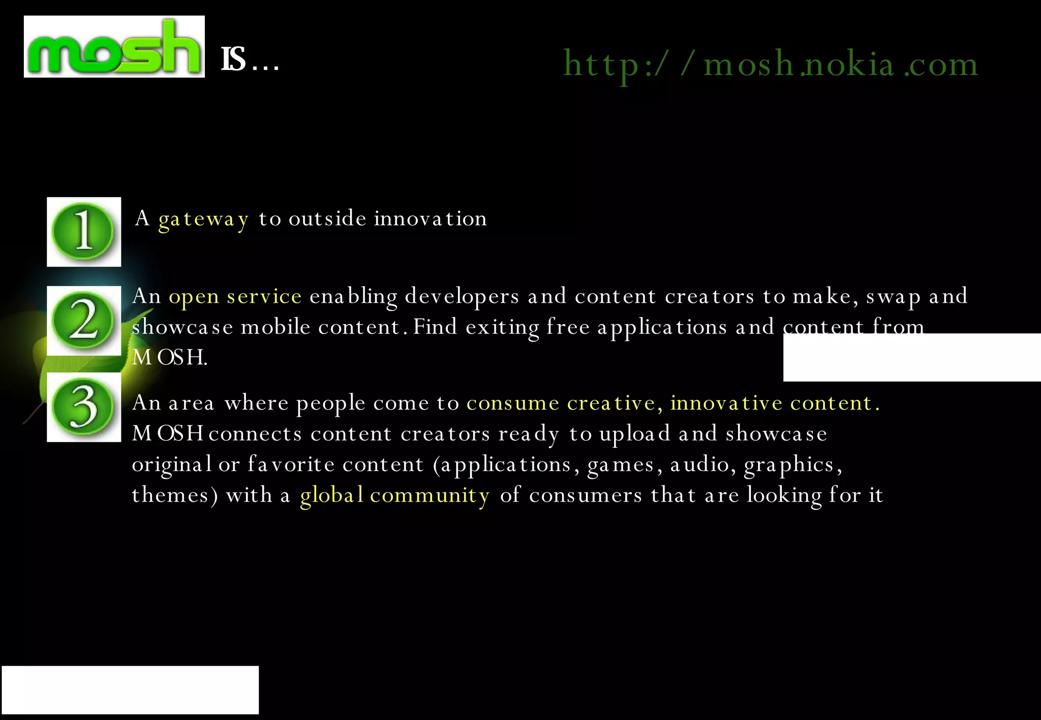 IS… A  gateway  to outside innovation An  open service  enabling developers and content creators to make, swap and showcase mobile content. Find exiting free applications and content from MOSH.  An area where people come to  consume creative, innovative content.  MOSH connects content creators ready to upload and showcase original or favorite content (applications, games, audio, graphics, themes) with a  global community  of consumers that are looking for it   http://mosh.nokia.com 