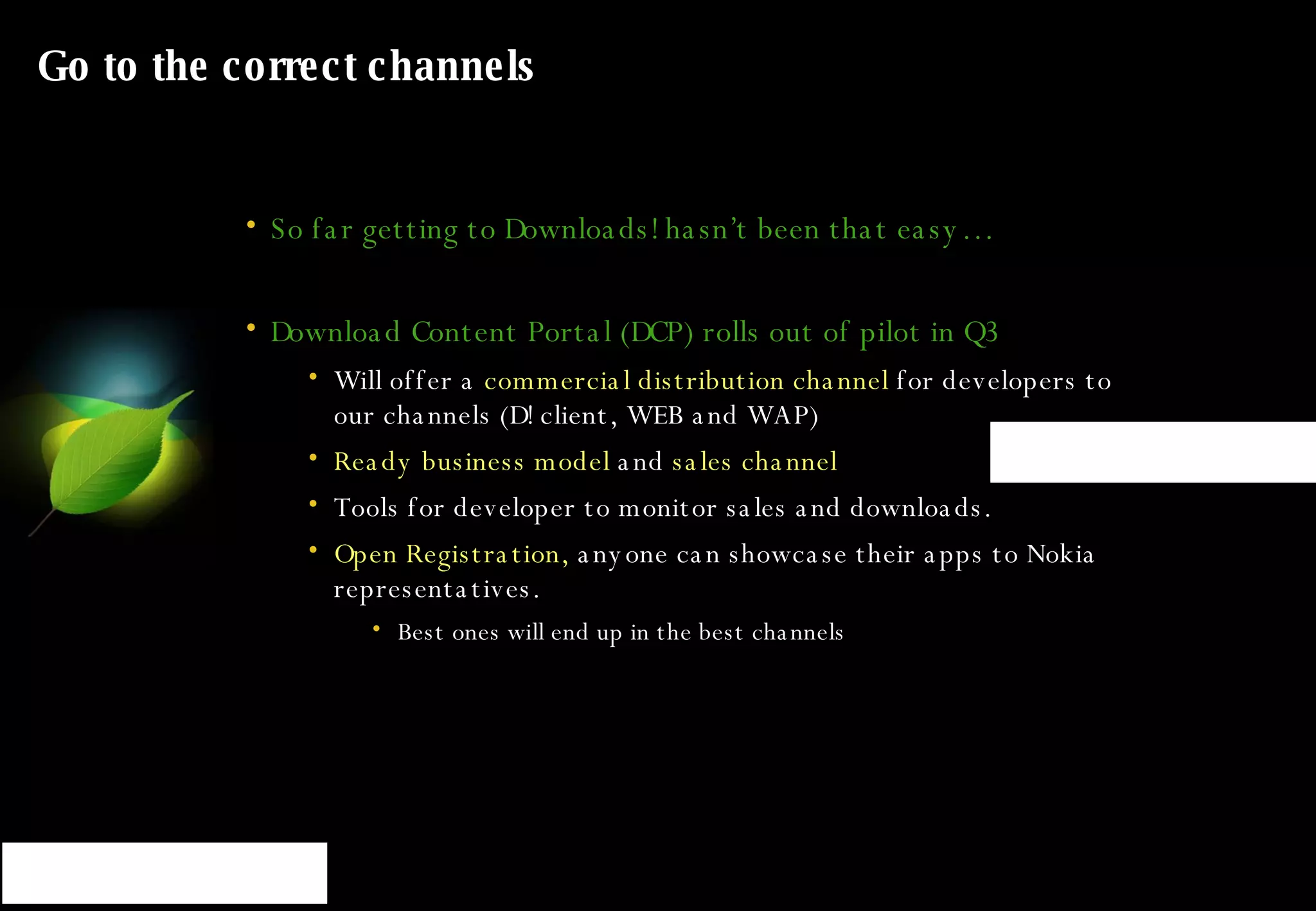 Go to the correct channels So far getting to Downloads! hasn’t been that easy… Download Content Portal (DCP) rolls out of pilot in Q3 Will offer a  commercial distribution channel  for developers to our channels (D! client, WEB and WAP) Ready business model  and  sales channel   Tools for developer to monitor sales and downloads.  Open Registration,  anyone can showcase their apps to Nokia representatives. Best ones will end up in the best channels 