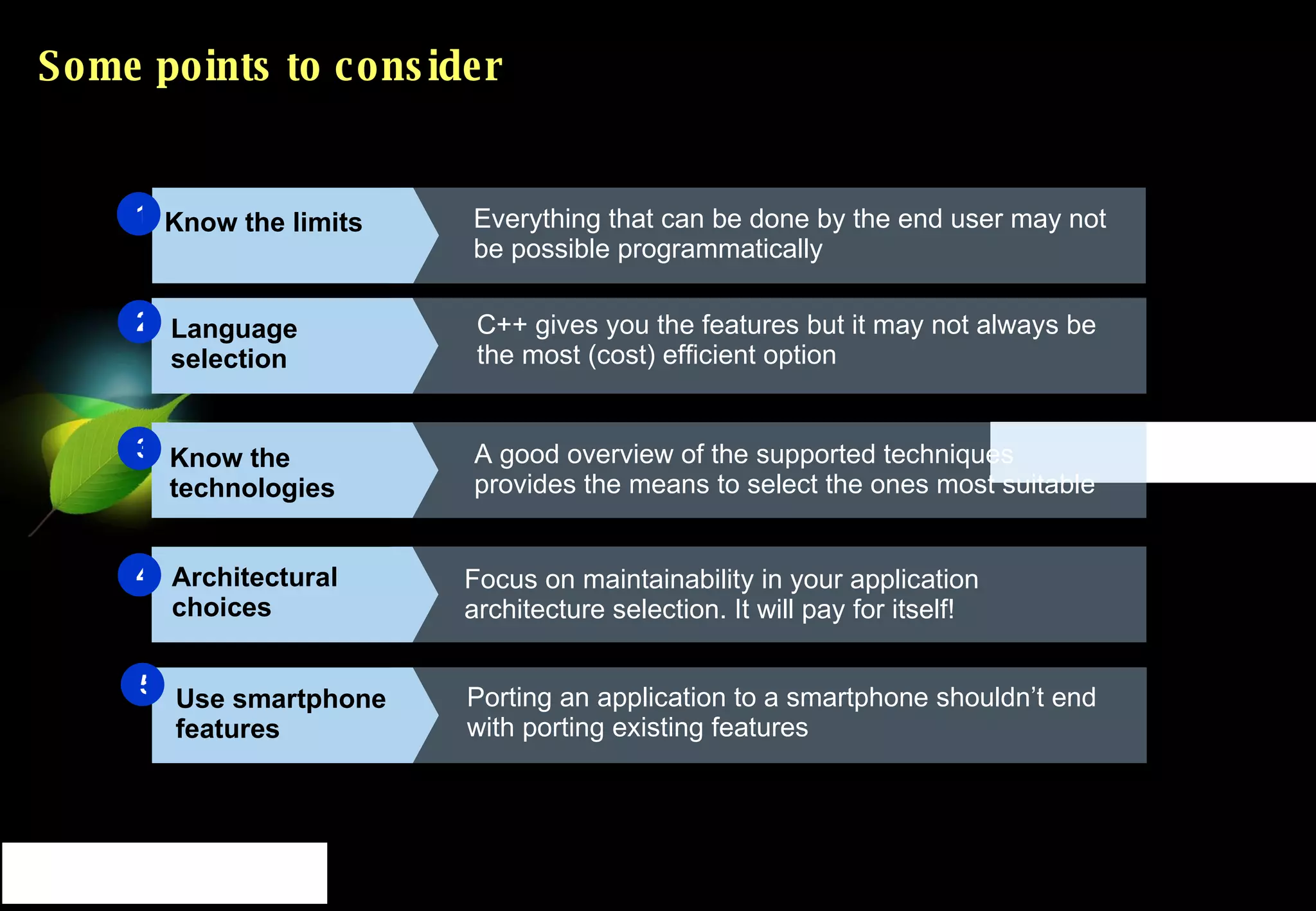 Some points to consider Everything that can be done by the end user may not be possible programmatically 1 Language selection Know the technologies Architectural choices C++ gives you the features but it may not always be the most (cost) efficient option A good overview of the supported techniques provides the means to select the ones most suitable Focus on maintainability in your application architecture selection. It will pay for itself! 2 3 4 Know the limits Use smartphone features Porting an application to a smartphone shouldn’t end with porting existing features 5 