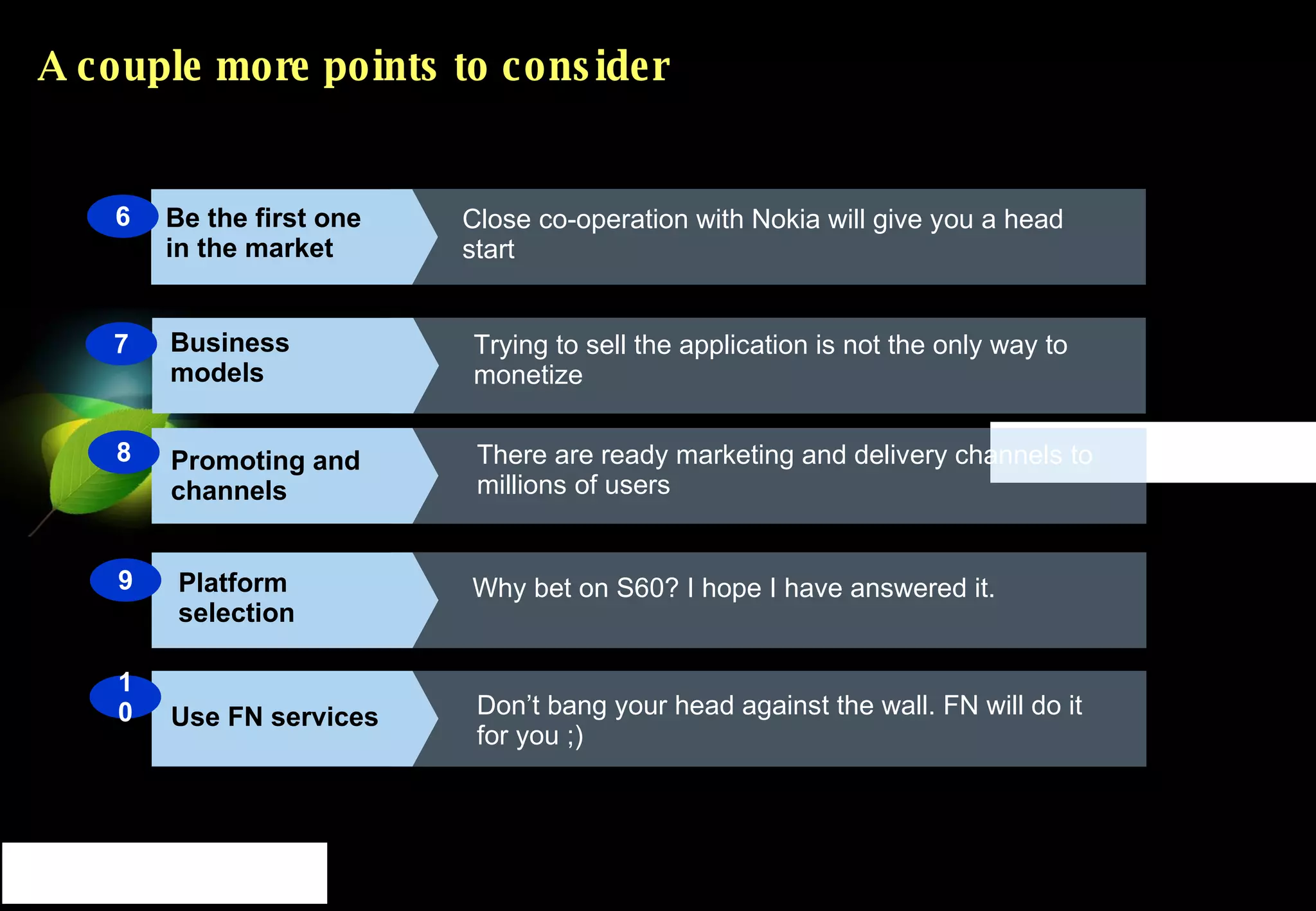 A couple more points to consider Business models Trying to sell the application is not the only way to monetize Promoting and channels Platform selection Use FN services There are ready marketing and delivery channels to millions of users Why bet on S60? I hope I have answered it. Don’t bang your head against the wall. FN will do it for you ;) 10 8 7 Be the first one in the market Close co-operation with Nokia will give you a head start 9 6 
