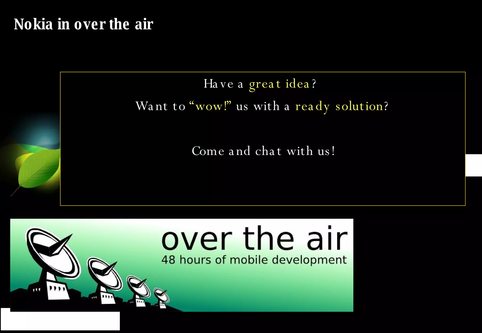 Nokia in over the air 14-15:  Flash lite -  Kunerilite Masterclass  - Ugur Kaner (Kuneri Ltd), Riku Salminen –  Seminar 9 15:30-16:30:  S 60 VoIP client provisioning  Masterclass  - Risto Kauppi, Juho Jäälinoja –  Seminar 8 15:30–16:30  Widgets Panel   - Petro Soininen -  Pippard 18-19:  Nokia S60 Web Run Time and Widsets Widgets Masterclass   - Petro Soininen, Marko Lumivuori –  Seminar 7 Have a  great idea ?  Want to  “wow!”  us with a  ready solution ? Come and chat with us! 
