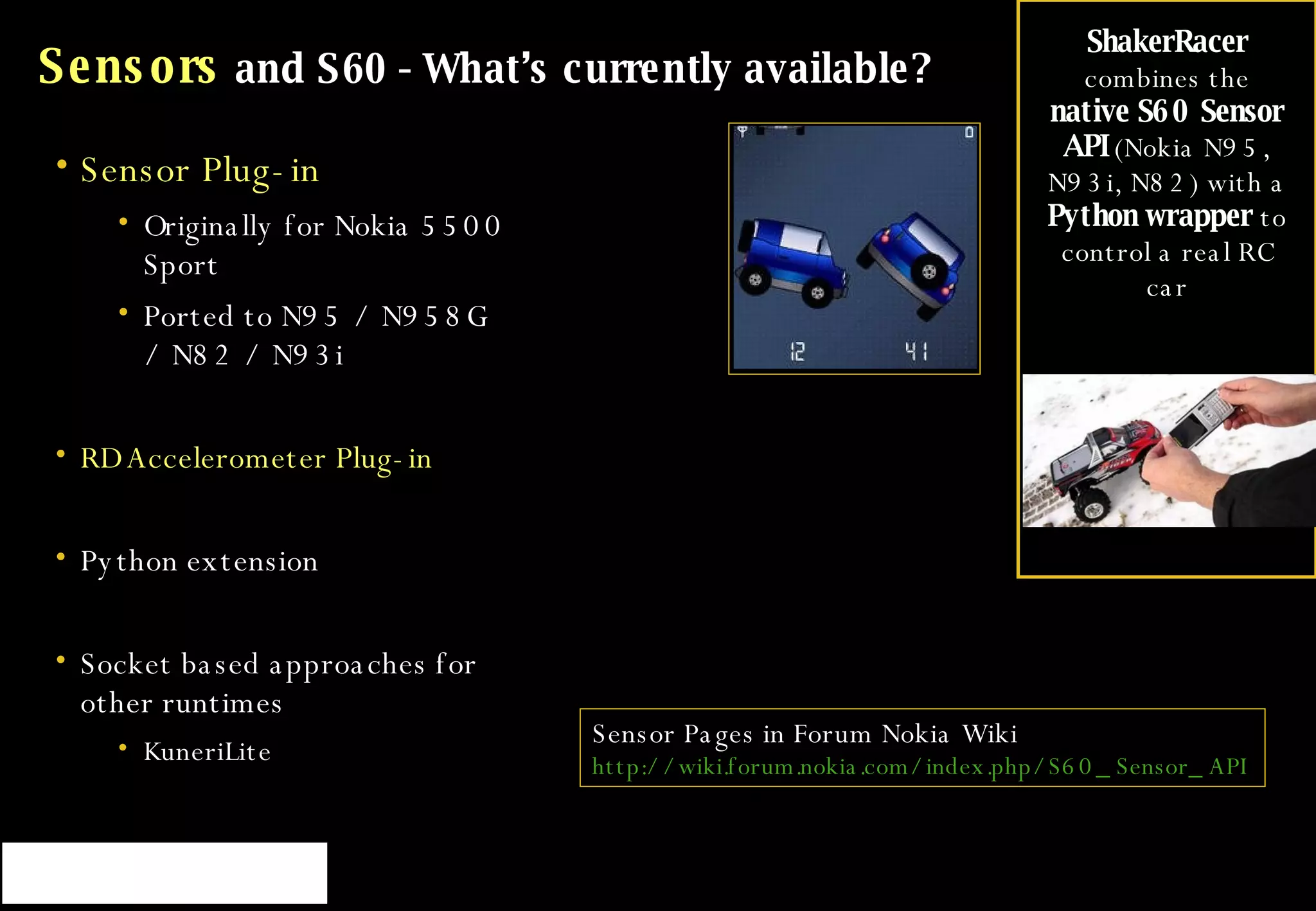 Sensors  and S60 - What’s currently available? Sensor Plug-in Originally for Nokia 5500 Sport  Ported to N95 / N958G / N82 / N93i RD Accelerometer Plug-in Python extension Socket based approaches for other runtimes KuneriLite Sensor Pages in Forum Nokia Wiki http://wiki.forum.nokia.com/index.php/S60_Sensor_API   ShakerRacer  combines the  native S60 Sensor API  (Nokia N95, N93i, N82) with a  Python wrapper  to control a real RC car 