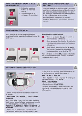 APAGAR EL MOTOR Y SACAR EL MAN-                      BLIS – BLIND SPOT INFORMATION
DO A DISTANCIA                                       SISTEMA*
                   1. Pulsación breve del            Si el indicador luminoso BLIS' se enciende sin
                      botón – el motor se            que haya ningún vehículo en el ángulo muerto
                      apaga.                         del retrovisor, esto puede deberse, por ejem-
                   2. Saque la llave de la           plo, a reflejos procedentes del firme mojado o
                      cerradura de contacto.         al efecto del sol bajo en la cámara.
                                                     En caso de fallo del sistema, la pantalla
                                                     presenta el texto Sist. áng.muerto Revisión
                                                     neces..




POSICIONES DE CONTACTO

Para obtener las siguientes posiciones sin          Posición Funciones activas
arrancar el motor: no pise el pedal de freno o de         Llave no apretada– Equipo de sonido e
embrague.
                                                           iluminación del habitáculo.
                                                          Llave apretada – Iluminación de los instru-
                                                          mentos y reloj, desconexión del bloqueo
                                                          del volante.
                                                          Llave apretada y pulsación de START –
                                                          Techo solar*, elevalunas, ventilador, ECC,
                                                          limpiaparabrisas, toma de 12 V, RTI*.
                                                    Para salir de la posición 0/I y desconectar todos
                                                    los dispositivos eléctricos: sacar la llave de la
                                                    cerradura de contacto.




SISTEMA DE CONDUCCIÓN SIN LLAVE*

                                                    obstaculizar la función) o pulse suavemente en
                                                    el botón de goma grande del maletero.
                                                    ARRANCAR EL MOTOR
                                                    – Pise el pedal de freno o el pedal de embrague
                                                    y pulse el botón START/STOP.
                                                    APAGAR EL MOTOR
                                                    – Pulse el botón START/STOP.
                                                    Consulte el apartado "Cierres y alarmas" del
                                                    manual de instrucciones para obtener más
                                                    información.
La llave puede estar en el bolsillo durante todo
el tiempo.
CERRAR EL AUTOMÓVIL Y CONECTAR LA
ALARMA
– Toque la parte trasera de uno de los tiradores
de la puerta (véase la figura) o pulse suavemente
el botón de goma pequeño del maletero.
ABRIR EL AUTOMÓVIL Y DESCONECTAR LA
ALARMA
– Tome uno de los tiradores y abra la puerta
de de forma normal (el uso de guantes puede
 