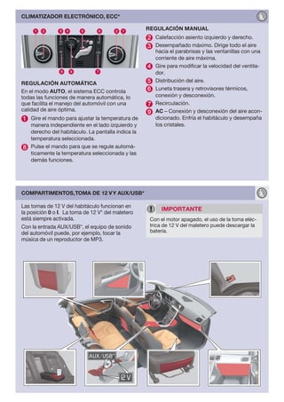 CLIMATIZADOR ELECTRÓNICO, ECC*

                                                   REGULACIÓN MANUAL
                                                   2 Calefacción asiento izquierdo y derecho.
                                                   3 Desempañado máximo. Dirige todo el aire
                                                       hacia el parabrisas y las ventanillas con una
                                                       corriente de aire máxima.
                                                   4   Gire para modificar la velocidad del ventila-
                                                       dor.
REGULACIÓN AUTOMÁTICA                              5   Distribución del aire.
                                                   6   Luneta trasera y retrovisores térmicos,
En el modo AUTO, el sistema ECC controla
todas las funciones de manera automática, lo           conexión y desconexión.
que facilita el manejo del automóvil con una       7   Recirculación.
calidad de aire óptima.                            9   AC – Conexión y desconexión del aire acon-
1 Gire el mando para ajustar la temperatura de         dicionado. Enfría el habitáculo y desempaña
  manera independiente en el lado izquierdo y          los cristales.
  derecho del habitáculo. La pantalla indica la
  temperatura seleccionada.
8 Pulse el mando para que se regule automá-
  ticamente la temperatura seleccionada y las
  demás funciones.




COMPARTIMENTOS, TOMA DE 12 V Y AUX/USB*

Las tomas de 12 V del habitáculo funcionan en
                                                         IMPORTANTE
la posición 0 o I. La toma de 12 V* del maletero
está siempre activada.                              Con el motor apagado, el uso de la toma eléc-
Con la entrada AUX/USB*, el equipo de sonido        trica de 12 V del maletero puede descargar la
del automóvil puede, por ejemplo, tocar la          batería.
música de un reproductor de MP3.
 