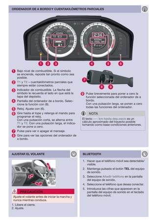 ORDENADOR DE A BORDO Y CUENTAKILÓMETROS PARCIALES




1 Bajo nivel de combustible. Si el símbolo
    se enciende, reposte tan pronto como sea
    posible.
                                                    7
2   T1 y T2 – cuentakilómetros parciales que
    siempre están conectados.
                                                                  8      9
3   Indicador de combustible. La flecha del
    símbolo le recuerda el lado en que está la     9 Pulse brevemente para poner a cero la
    tapa del depósito.                                  función seleccionada del ordenador de a
4   Pantalla del ordenador de a bordo. Selec-           bordo.
    cione la función con (8).                           Con una pulsación larga, se ponen a cero
                                                        todas las funciones del ordenador.
5   Reloj. Ajuste con (6).
6   Gire hasta el tope y retenga el mando para            NOTA
    programar el reloj.
    Con una pulsación corta, se alterna entre      El texto ---- km hasta dep.vacío es un
                                                   cálculo aproximado del trayecto posible
    T1 y T2. Con una pulsación larga, el indica-   tomando como base condiciones anteriores.
    dor se pone a cero.
7   Pulse para ver o apagar el mensaje.
8   Gire para ver las opciones del ordenador de
    a bordo.




AJUSTAR EL VOLANTE                                 BLUETOOTH

                                                   1. Hacer que el teléfono móvil sea detectable/
                                                      visible.
                                                   2. Mantenga pulsado el botón TEL del equipo
                                                      de sonido.
                                                   3. Seleccione Añadir teléfono en la pantalla
                                                      del equipo de sonido.
                                                   4. Seleccione el teléfono que desea conectar.
                                                   5. Introduzca las cifras que aparecen en la
      PRECAUCIÓN                                      pantalla del equipo de sonido en el teclado
 Ajuste el volante antes de iniciar la marcha y       del teléfono móvil.
 nunca mientras conduce.
1. Libere el cierre.
2. Ajuste.
 