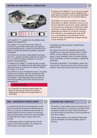 SISTEMA DE ASISTENCIA AL CONDUCTOR


                                                       El sistema City Safety™ es un recurso auxiliar
                                                       y no exime al conductor de la obligación de
                                                       estar atento al tráfico ni de la responsabilidad
                                                       de llevar el vehículo de una manera segura.

                                                       City Safety y el aviso de colisión con freno
                                                       automático no deben utilizarse nunca en sus-
                                                       titución del freno de servicio. Estos sistemas
                                                       no funcionan en todas las condiciones viales,
                                                       lumínicas y meteorológicas y sólo detectan
                                                       peatones que tienen un contorno corporal
                                                       bien definido y una estatura de más de 80
                                                       cm. La advertencia y la activación de los
                                                       frenos en caso de peatones se desconectan
CITY SAFETY™ Y AVISO DE COLISIÓN CON                   a más de 80 km/h.
FRENO AUTOMÁTICO*
City Safety™ es una función que asiste al             CONTROL DE VELOCIDAD CONSTANTE
conductor para evitar colisiones, por ejemplo,        ADAPTATIVO*
en embotellamientos, donde los cambios en el
tráfico y la falta de atención pueden ocasionar       No utilice el control de velocidad constante
incidentes.                                           adaptativo en caso de tránsito urbano, tráfico
La función se conecta a velocidades de hasta          denso, cruces, helada, calzadas con mucha
30 km/h y registra el tráfico delante del vehículo    agua o nieve fangosa, lluvia o nevada intensa,
con un sensor de láser instalado en la parte          poca visibilidad, curvas o entradas y salidas de
superior del parabrisas.                              autopista.
El sistema City Safety™ puede ayudar a evitar         Consulte el apartado "Comodidad y placer de
una colisión si la diferencia de velocidad entre el   conducción" del manual de instrucciones para
vehículo propio y la del que circula por delante      obtener más información sobre sus funciones.
es inferior a 15 km/h.
Si la diferencia de velocidad es mayor, no podrá
evitarse una colisión, pero se reducirá la velo-
cidad en el momento del impacto. El sistema
City Safety™ está diseñado para activarse lo
más tarde posible para evitar intervenciones
innecesarias.
      PRECAUCIÓN
 El conductor es siempre responsable de
 llevar el vehículo de manera correcta y
 adaptando la distancia de seguridad a la
 velocidad.



EBA – EMERGENCY BRAKE ASSIST                           CUIDADO DEL VEHÍCULO

La asistencia de freno de emergencia contri-           El lavado a mano daña menos la pintura que el
buye a aumentar la potencia del sistema de             lavado automático. La pintura es también más
frenos y a reducir la distancia de frenado. El         sensible cuando es nueva. Recomendamos
sistema EBA se activa cuando el conductor              por tanto lavar el automóvil a mano durante los
frena bruscamente. Cuando se activa el EBA,            primeros meses.
el pedal de freno baja un poco más de lo               Utilice agua limpia y una esponja. Recuerde
normal.                                                que la suciedad y la arena pueden rayar la
– Mantenga pisado el pedal de freno tanto              pintura.
tiempo como sea necesario. El frenado se
interrumpe si se suelta el pedal.
 