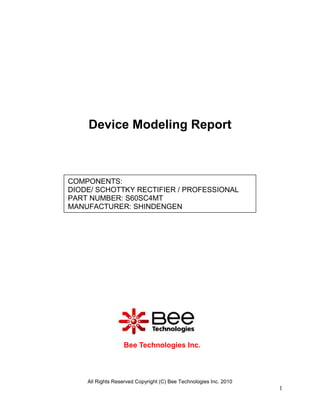 Device Modeling Report



COMPONENTS:
DIODE/ SCHOTTKY RECTIFIER / PROFESSIONAL
PART NUMBER: S60SC4MT
MANUFACTURER: SHINDENGEN




                  Bee Technologies Inc.



    All Rights Reserved Copyright (C) Bee Technologies Inc. 2010
                                                                   1
 