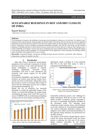 Rajesh Sharma Int. Journal of Engineering Research and Applications www.ijera.com
ISSN: 2248-9622, Vol. 6, Issue 1, (Part - 4) January 2016, pp.134-144
www.ijera.com 134|P a g e
SUSTAINABLE BUILDINGS IN HOT AND DRY CLIMATE
OF INDIA
Rajesh Sharma1
1
Department of Architecture, Jai Narayan Vyas University, Jodhpur-342011, Rajasthan, India.
Abstract
The consumption of energy in the buildings is increasing as the development is taking at a very fast rate. No evidence is now
required to prove that the present climate changes are directly linked to the human activities and also the concerns regarding
exploitation of the fossil fuel have reached a level where the negative effect are having impact on the life of a common man.
Passive Architecture involves blending conventional architectural principles with solar & wind energy and the inherent
properties of building materials to ensure that the interiors remain warm in winter and cool in summer, thus creating a year-
round comfortable environment. Various solar passive techniques have been studied in detail so that the undesirable impact
in hot and dry climate could be mitigated. It is concluded that with the application of these techniques the building could be
made comfortable with comparatively less use of energy.
Keywords: sustainable design, orientation, building envelop, massive structure, courtyards, solar chimney,
evaporative cooling, air tunnels, air flow.
I. Introduction
India after China is having the second largest
population of the world and is among the 10 fastest
growing economies in the world and therefore our
energy consumption is expected to continue
increasing significantly. Increased energy
consumption will lead to more greenhouse gas
emissions with serious impacts on the global
environment.
Environmental degradation and shortage of natural
resources are serious issues that the country faces,
and the rest of the world dreads. Taking these issues
into account it is more of a necessity than a matter of
choice that the urbanization process has to address
environmental sustainability. [1]
Mainly the use of electricity has increased
drastically to combat the undesirable impact of the
climate. In commercial buildings, the annual energy
consumption per square meter of the floor area is in
excess of 200kWh with air-conditioning and lighting
serving as the two most energy consuming end-use
applications within a building. It is also estimated
that 45% of the total final energy in India is
consumed in the building sector.
Sustainable architecture posed a new challenge for
Indian architecture. With the oil crisis of 1973, the
Indian scientific community quickly responded to
the issues of sustainable development heralded by
the developed world. The emerging green
architecture turned towards science and technology
to provide solutions for environmental degradation.
The western technology dependent solutions were
adopted to solve India‟s environmental problems. In
this approach energy efficiency was prioritized over
all other concerns.
The analysis of the passive design features used to
control the indoor environment inside the houses
present a surprising fact that most of the passive
design measures prescribed by the modern
designers, energy conservationists,
Image courtesy: http://www.eia.gov/todayinenergy
Image courtesy: Sanjay Seth 'Eenergy Efficiency
Initiatives in Commercial Buildings'
RESEARCH ARTICLE OPEN ACCESS
 