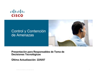 Control y Contención
de Amenazas



Presentación para Responsables de Toma de
Decisiones Tecnológicas

Última Actualización: 22/6/07


    © 2007 Cisco Systems, Inc. All rights reserved.   1
 