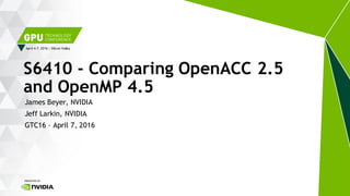April 4-7, 2016 | Silicon Valley
James Beyer, NVIDIA
Jeff Larkin, NVIDIA
GTC16 – April 7, 2016
S6410 - Comparing OpenACC 2.5
and OpenMP 4.5
 