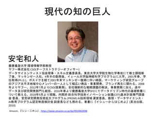 現代の知の巨人
慶應義塾大学 環境情報学部教授
ヤフー株式会社 CSO(チーフストラテジーオフィサー)
データサイエンティスト協会理事・スキル定義委員長。東京大学大学院生物化学専攻にて修士課程修
了後、マッキンゼー入社。4年半の勤務後、イェール大学脳神経科学プログラムに入学。2001年春、学
位取得(Ph.D.)。ポスドクを経て2001年末マッキンゼー復帰に伴い帰国。マーケティング研究グループ
のアジア太平洋地域中心メンバーの一人として幅広い商品・事業開発、ブランド再生に関わる。2008
年よりヤフー。2012年7月よりCSO(現兼務)。全社横断的な戦略課題の解決、事業開発に加え、途中
データ及び研究開発部門も統括。2016年春より慶應義塾大学SFCにてデータドリブン時代の基礎教養に
ついて教える。2018年9月より現職。内閣府 総合科学技術イノベーション会議(CSTI)基本計画専門調査
会 委員、官民研究開発投資拡大プログラム (PRISM) AI技術領域 運営委員、数理・データサイエンス・
AI教育プログラム認定制度検討会 副座長なども務める。著書に『イシューからはじめよ』(英治出版、
2010)
Amazon, 『シン・二ホン』, https://www.amazon.co.jp/dp/4910063048
安宅和人
 