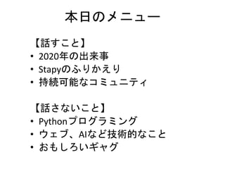 本日のメニュー
【話すこと】
• 2020年の出来事
• Stapyのふりかえり
• 持続可能なコミュニティ
【話さないこと】
• Pythonプログラミング
• ウェブ、AIなど技術的なこと
• おもしろいギャグ
 