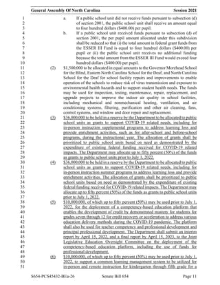 General Assembly Of North Carolina Session 2021
S654-PCS45432-BEa-26 Senate Bill 654 Page 11
a. If a public school unit did not receive funds pursuant to subsection (d)
1
of section 2001, the public school unit shall receive an amount equal
2
to four hundred dollars ($400.00) per pupil.
3
b. If a public school unit received funds pursuant to subsection (d) of
4
section 2001, the per pupil amount allocated under this subdivision
5
shall be reduced so that (i) the total amount in federal grant funds from
6
the ESSER III Fund is equal to four hundred dollars ($400.00) per
7
pupil or (ii) the public school unit receives no additional funding
8
because the total amount from the ESSER III Fund would exceed four
9
hundred dollars ($400.00) per pupil.
10
(2) $1,500,000 to be allocated in equal amounts to the Governor Morehead School
11
for the Blind, Eastern North Carolina School for the Deaf, and North Carolina
12
School for the Deaf for school facility repairs and improvements to enable
13
operation of the schools to reduce risk of virus transmission and exposure to
14
environmental health hazards and to support student health needs. The funds
15
may be used for inspection, testing, maintenance, repair, replacement, and
16
upgrade projects to improve the indoor air quality in school facilities,
17
including mechanical and nonmechanical heating, ventilation, and air
18
conditioning systems, filtering, purification and other air cleaning, fans,
19
control systems, and window and door repair and replacement.
20
(3) $36,000,000 to be held in a reserve by the Department to be allocated to public
21
school units as grants to support COVID-19 related needs, including for
22
in-person instruction supplemental programs to address learning loss and
23
provide enrichment activities, such as for after-school and before-school
24
programs, during the instructional year. The allocation of grants shall be
25
prioritized to public school units based on need as demonstrated by the
26
expenditure of existing federal funding received for COVID-19 related
27
impacts. The Department may allocate up to fifty percent (50%) of the funds
28
as grants to public school units prior to July 1, 2022.
29
(4) $36,000,000 to be held in a reserve by the Department to be allocated to public
30
school units as grants to support COVID-19 related needs, including for
31
in-person instruction summer programs to address learning loss and provide
32
enrichment activities. The allocation of grants shall be prioritized to public
33
school units based on need as demonstrated by the expenditure of existing
34
federal funding received for COVID-19 related impacts. The Department may
35
allocate up to fifty percent (50%) of the funds as grants to public school units
36
prior to July 1, 2022.
37
(5) $10,000,000, of which up to fifty percent (50%) may be used prior to July 1,
38
2022, for the deployment of a competency-based education platform that
39
enables the development of credit by demonstrated mastery for students for
40
grades seven through 12 for credit recovery or acceleration to address various
41
education delivery methods during the COVID-19 pandemic. The platform
42
shall also be used for teacher competency and professional development and
43
principal professional development. The Department shall submit an interim
44
report by April 15, 2022, and a final report by April 15, 2023, to the Joint
45
Legislative Education Oversight Committee on the deployment of the
46
competency-based education platform, including the use of funds for
47
professional development.
48
(6) $10,000,000, of which up to fifty percent (50%) may be used prior to July 1,
49
2022, to support a common learning management system to be utilized for
50
in-person and remote instruction for kindergarten through fifth grade for a
51
 