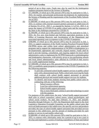 General Assembly Of North Carolina Session 2021
Page 12 Senate Bill 654 S654-PCS45432-BEa-26
period of up to three years. Funds may also be used for the kindergarten
1
readiness programs based on the Science of Reading.
2
(7) $37,500,000, of which up to fifty percent (50%) may be used prior to July 1,
3
2022, for teacher and principal professional development for implementing
4
the Science of Reading and the requirements of the Excellent Public Schools
5
Act of 2021.
6
(8) $1,000,000, of which up to fifty percent (50%) may be used prior to July 1,
7
2022, to contract with external research partners pursuant to subdivision (4)
8
of Section 5A of S.L. 2021-1, as enacted by Section 1.2 of S.L. 2021-3, to
9
assess the impact of COVID-19 on public school units and the responses of
10
the State to the challenges presented by COVID-19.
11
(9) $2,500,000, of which up to fifty percent (50%) may be used prior to July 1,
12
2022, for five new time-limited and full-time equivalent positions in the
13
Office of Learning Recovery and Acceleration of the Department and
14
associated operating costs in response to the COVID-19 pandemic.
15
(10) $500,000, of which up to fifty percent (50%) may be used prior to July 1,
16
2022, to support expansion of the North Carolina Preschool Pyramid Model
17
(NCPPM) across and within local school administrative unit preschool
18
programs and to support the implementation of NCPPM in kindergarten in a
19
developmentally appropriate and vertically aligned manner. Funds shall be
20
used to provide training, consultation, and ongoing support for local school
21
administrative units to implement the NCPPM framework to prekindergarten
22
and kindergarten classrooms, with priority given to low-performing schools
23
and local school administrative units affected by COVID-19 that receive
24
low-wealth supplemental funding.
25
(11) $17,000,000, of which up to fifty percent (50%) may be used prior to July 1,
26
2022, to establish a grant program in response to the COVID-19 pandemic for
27
the following purposes:
28
a. To provide contracted school health support services to public school
29
units with a demonstrated need. Public school units receiving the funds
30
shall contract with school health support personnel to provide
31
additional physical and mental health support services for students.
32
b. To identify and locate students missing from public school units by
33
contracting with any of the following:
34
1. School resource officers.
35
2. Local law enforcement agencies.
36
3. School health support personnel.
37
4. One or more third-party entities to provide technology to assist
38
with this purpose.
39
For purposes of this subdivision, the term "school health support personnel"
40
shall refer to school counselors, school nurses, school psychologists, and
41
school social workers. No later than February 15, 2022, and annually
42
thereafter through February 15, 2025, the Department shall report to the Joint
43
Legislative Education Oversight Committee on the public school units that
44
received funds pursuant to this subdivision, the specific services and products
45
provided, the type of school health support personnel that provided services
46
pursuant to this subdivision, and the amount of funding provided for each
47
product or service in each public school unit.
48
(12) $2,000,000, of which up to fifty percent (50%) shall be used prior to July 1,
49
2022, to contract with a third-party entity for a period of up to two years to
50
develop and implement a system of tracking expenditures of State and federal
51
 