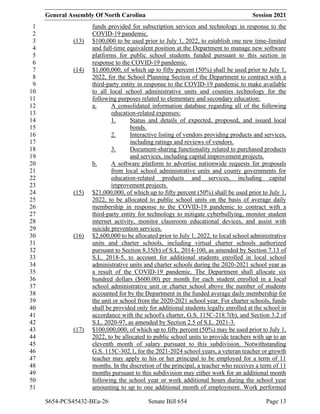 General Assembly Of North Carolina Session 2021
S654-PCS45432-BEa-26 Senate Bill 654 Page 13
funds provided for subscription services and technology in response to the
1
COVID-19 pandemic.
2
(13) $100,000 to be used prior to July 1, 2022, to establish one new time-limited
3
and full-time equivalent position at the Department to manage new software
4
platforms for public school students funded pursuant to this section in
5
response to the COVID-19 pandemic.
6
(14) $1,000,000, of which up to fifty percent (50%) shall be used prior to July 1,
7
2022, for the School Planning Section of the Department to contract with a
8
third-party entity in response to the COVID-19 pandemic to make available
9
to all local school administrative units and counties technology for the
10
following purposes related to elementary and secondary education:
11
a. A consolidated information database regarding all of the following
12
education-related expenses:
13
1. Status and details of expected, proposed, and issued local
14
bonds.
15
2. Interactive listing of vendors providing products and services,
16
including ratings and reviews of vendors.
17
3. Document-sharing functionality related to purchased products
18
and services, including capital improvement projects.
19
b. A software platform to advertise nationwide requests for proposals
20
from local school administrative units and county governments for
21
education-related products and services, including capital
22
improvement projects.
23
(15) $21,000,000, of which up to fifty percent (50%) shall be used prior to July 1,
24
2022, to be allocated to public school units on the basis of average daily
25
membership in response to the COVID-19 pandemic to contract with a
26
third-party entity for technology to mitigate cyberbullying, monitor student
27
internet activity, monitor classroom educational devices, and assist with
28
suicide prevention services.
29
(16) $2,600,000 to be allocated prior to July 1, 2022, to local school administrative
30
units and charter schools, including virtual charter schools authorized
31
pursuant to Section 8.35(b) of S.L. 2014-100, as amended by Section 7.13 of
32
S.L. 2018-5, to account for additional students enrolled in local school
33
administrative units and charter schools during the 2020-2021 school year as
34
a result of the COVID-19 pandemic. The Department shall allocate six
35
hundred dollars ($600.00) per month for each student enrolled in a local
36
school administrative unit or charter school above the number of students
37
accounted for by the Department in the funded average daily membership for
38
the unit or school from the 2020-2021 school year. For charter schools, funds
39
shall be provided only for additional students legally enrolled at the school in
40
accordance with the school's charter, G.S. 115C-218.7(b), and Section 3.2 of
41
S.L. 2020-97, as amended by Section 2.5 of S.L. 2021-3.
42
(17) $100,000,000, of which up to fifty percent (50%) may be used prior to July 1,
43
2022, to be allocated to public school units to provide teachers with up to an
44
eleventh month of salary pursuant to this subdivision. Notwithstanding
45
G.S. 115C-302.1, for the 2021-2024 school years, a veteran teacher or growth
46
teacher may apply to his or her principal to be employed for a term of 11
47
months. In the discretion of the principal, a teacher who receives a term of 11
48
months pursuant to this subdivision may either work for an additional month
49
following the school year or work additional hours during the school year
50
amounting to up to one additional month of employment. Work performed
51
 