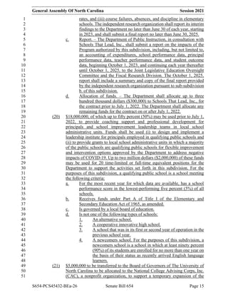 General Assembly Of North Carolina Session 2021
S654-PCS45432-BEa-26 Senate Bill 654 Page 15
rates, and (iii) course failures, absences, and discipline in elementary
1
schools. The independent research organization shall report its interim
2
findings to the Department no later than June 30 of each year, starting
3
in 2023, and shall submit a final report no later than June 30, 2025.
4
c. Report. – The Department of Public Instruction, in consultation with
5
Schools That Lead, Inc., shall submit a report on the impacts of the
6
Program authorized by this subdivision, including, but not limited to,
7
an accounting of expenditures, school performance data, principal
8
performance data, teacher performance data, and student outcome
9
data, beginning October 1, 2023, and continuing each year thereafter
10
until October 1, 2025, to the Joint Legislative Education Oversight
11
Committee and the Fiscal Research Division. The October 1, 2025,
12
report shall include a summary and copy of the final report provided
13
by the independent research organization pursuant to sub-subdivision
14
b. of this subdivision.
15
d. Allocation of funds. – The Department shall allocate up to three
16
hundred thousand dollars ($300,000) to Schools That Lead, Inc., for
17
the contract prior to July 1, 2022. The Department shall allocate any
18
remaining funds for the contract on or after July 1, 2022.
19
(20) $18,000,000, of which up to fifty percent (50%) may be used prior to July 1,
20
2022, to provide coaching support and professional development for
21
principals and school improvement leadership teams in local school
22
administrative units. Funds shall be used (i) to design and implement a
23
leadership institute for principals employed in qualifying public schools and
24
(ii) to provide grants to local school administrative units in which a majority
25
of the public schools are qualifying public schools for flexible improvement
26
and intervention options approved by the Department to address negative
27
impacts of COVID-19. Up to two million dollars ($2,000,000) of these funds
28
may be used for 20 time-limited or full-time equivalent positions for the
29
Department to support the activities set forth in this subdivision. For the
30
purposes of this subdivision, a qualifying public school is a school meeting
31
the following criteria:
32
a. For the most recent year for which data are available, has a school
33
performance score in the lowest-performing five percent (5%) of all
34
schools.
35
b. Receives funds under Part A of Title I of the Elementary and
36
Secondary Education Act of 1965, as amended.
37
c. Is governed by a local board of education.
38
d. Is not one of the following types of schools:
39
1. An alternative school.
40
2. A cooperative innovative high school.
41
3. A school that was in its first or second year of operation in the
42
previous school year.
43
4. A newcomers school. For the purposes of this subdivision, a
44
newcomers school is a school in which at least ninety percent
45
(90%) of its students are enrolled for no more than one year on
46
the basis of their status as recently arrived English language
47
learners.
48
(21) $5,000,000 to be transferred to the Board of Governors of The University of
49
North Carolina to be allocated to the National College Advising Corps, Inc.
50
(CAC), a nonprofit organization, to support a temporary expansion of the
51
 