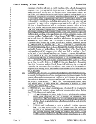 General Assembly Of North Carolina Session 2021
Page 16 Senate Bill 654 S654-PCS45432-BEa-26
placement of college advisers in North Carolina public schools through their
1
program over a two-year period for the purpose of increasing the number of
2
underrepresented, low-income, or first-generation postsecondary degree or
3
certificate students entering and completing their postsecondary education at
4
community colleges and universities. In furthering its mission, CAC operates
5
an innovative model of partnering with schools, communities, families, and
6
postsecondary institutions, including providing for a two-year service
7
opportunity to recent college graduates as near-peer college advisers working
8
full-time in the public schools, with an emphasis on engaging college advisers
9
who have similar backgrounds to the students the program seeks to serve.
10
CAC uses near-peer college advisers to perform various services for students,
11
including (i) attending postsecondary campus visits, fairs, and workshops with
12
students, (ii) assisting with registering for college entrance exams, (iii)
13
assisting with Free Application for Federal Student Aid (FAFSA) registrations
14
and completions, (iv) identifying available scholarships, (v) assisting with
15
postsecondary applications, and (vi) engaging with parents. The Board of
16
Governors may allocate up to two million five hundred thousand dollars
17
($2,500,000) to CAC prior to July 1, 2022. The Board of Governors may
18
allocate the remaining funds to CAC through the deadline established by
19
applicable federal law and guidance for the expenditure of the funds. Funds
20
made available to CAC pursuant to this subdivision shall be matched by CAC
21
on the basis of two dollars ($2.00) in private funds for every one dollar ($1.00)
22
in federal funds. CAC shall use the funds provided to it under this subdivision
23
to place college advisers in counties designated as tier one and tier two under
24
G.S. 143B-437.08. CAC shall submit an interim report by October 1, 2022,
25
and a final report by October 1, 2024, to the Joint Legislative Education
26
Oversight Committee and the Fiscal Research Division on the progress of
27
expanding the placement of college advisers, data on the effectiveness of the
28
program in increasing access for students to postsecondary education, and the
29
use of the funds.
30
(22) $2,400,000 to be allocated to Communities in Schools of North Carolina, Inc.,
31
to provide for the extension of nine-month contracts for its employees for the
32
purpose of providing assistance and enrichment activities over the summers
33
for students in kindergarten through twelfth grade experiencing learning loss
34
and negative impacts from COVID-19. The Department shall allocate up to
35
fifty percent (50%) of these funds to Communities in Schools of North
36
Carolina, Inc., prior to July 1, 2022.
37
(23) $10,500,000 to be used for career and technical education (CTE) programs to
38
provide options for students outside traditional classroom instruction during
39
the COVID-19 pandemic as follows:
40
a. $10,000,000 to provide grants for local school administrative units to
41
create pilot programs for the expansion of credentials and
42
certifications. The Department may allocate up to fifty percent (50%)
43
of these funds as grants to local school administrative units prior to
44
July 1, 2022.
45
b. $500,000 shall be allocated as grants to nationally certified programs
46
in CTE focused on developing critical skills necessary for students to
47
succeed in the retail sector. Funds shall be used to support instructor
48
and student training and testing to increase the State's skilled
49
workforce in the retail sectors. The Department may allocate up to fifty
50
 