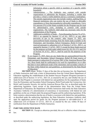 General Assembly Of North Carolina Session 2021
S654-PCS45432-BEa-26 Senate Bill 654 Page 19
information about a specific child or members of a specific child's
1
household.
2
e. Administration. – The Authority may contract with outside
3
organizations to administer the Program, including a vendor that
4
provides a virtual e-wallet platform and an e-commerce marketplace.
5
The outside organizations may also include vendors, auditing firms, or
6
financial institutions who can restrict the use of funds to allowable
7
expenditures or firms that preauthorize allowable expenditures. Up to
8
five percent (5%) of the funds available for the Program may be used
9
for administrative costs, including to contract with outside
10
organizations. The Authority shall adopt any necessary rules for the
11
administration of the Program.
12
f. Additional availability of funds. – Notwithstanding Section 5A of S.L.
13
2021-1, as enacted by Section 1.2 of S.L. 2021-3, or any other
14
provision of law to the contrary, after August 15, 2021, any
15
unencumbered funds remaining from the funds made available in the
16
Elementary and Secondary School Emergency Relief II Fund and
17
reserved pursuant to subsection (c1) of Section 5 of S.L. 2021-1, as
18
enacted by Section 1.3 of S.L. 2021-3, except for those funds reserved
19
for the purposes set forth under subdivisions (6), (8), (9), (13), and (14)
20
of Section 5A of S.L. 2021-1, shall be used for the purposes of the
21
Program.
22
(26) If, on August 15, 2023, there are any funds that are unencumbered from the
23
Elementary and Secondary School Emergency Relief III Fund reserve of
24
funds pursuant to subsection (f) of section 2001 of the American Rescue Plan
25
Act, those funds shall be reallocated to be used for expenditures on or after
26
that date to meet additional needs of the elementary and secondary schools of
27
the State within federal law and guidelines, as determined by the State Board
28
of Education."
29
SECTION 12.(c) Within 15 days of the date this act becomes law, the Department
30
of Public Instruction shall seek a letter of determination from the United States Department of
31
Education regarding the establishment of the Student Success Program (Program) pursuant to
32
subdivision (25) of Section 3.5 of S.L. 2021-25, as enacted by this act, and whether the use of
33
funds for that Program is consistent with federal law and guidelines for the expenditure of funds
34
from the Elementary and Secondary School Emergency Relief Fund under the Coronavirus Aid,
35
Relief, and Economic Security Act and the American Rescue Plan Act, as described under the
36
authorizing legislation. Upon receipt of the determination letter from the United States
37
Department of Education, the Department of Public Instruction shall notify the State Education
38
Assistance Authority of a determination of consistency or inconsistency with federal law and
39
guidelines on the use of funds under the proposed Program and the authorizing legislation. If the
40
letter contains a determination that the use of funds is consistent with federal law and guidelines,
41
as described under the authorizing legislation, the State Education Assistance Authority shall
42
open the application period for grants for the Program pursuant to sub-subdivision b. of
43
subdivision (25) of Section 3.5 of S.L. 2021-25, as enacted by this act, within 30 days of
44
notification from the Department of Public Instruction.
45
46
PART XIII. EFFECTIVE DATE
47
SECTION 13. Except as otherwise provided, this act is effective when it becomes
48
law.
49
 