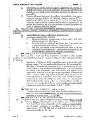 General Assembly Of North Carolina Session 2021
Page 4 Senate Bill 654 S654-PCS45432-BEa-26
(6) Development of remote instruction options appropriate for teachers and
1
students with limited connectivity capability, including the opportunity for
2
students to download remote instruction materials in advance when
3
practicable.
4
(7) Provision of remote instruction for students with disabilities in a manner
5
consistent with each student's individualized education program (IEP), as
6
defined in G.S. 115C-106.3, or section 504 (29 U.S.C. § 794) plan. Remote
7
instruction supports shall be considered and included, as appropriate for the
8
student, when an IEP or 504 plan is initially developed or at any subsequent
9
review or revision of an IEP or 504 plan.
10
(e) The State Board of Education shall report by September 15 annually to the Joint
11
Legislative Education Oversight Committee on the following information related to remote
12
instruction:
13
(1) A copy of each governing board's remote instruction plan.
14
(2) A summary document of the following:
15
a. The number of remote instruction days or hours used by each public
16
school unit in the prior school year.
17
b. Strengths, challenges, and trends noted by the State Board in its review
18
of how governing boards implement remote instruction.
19
c. Any other data deemed by the State Board to be useful to the Joint
20
Legislative Education Oversight Committee in evaluating the use and
21
delivery of remote instruction in emergency circumstances."
22
SECTION 3.(b) G.S. 115C-84.2(a) reads as rewritten:
23
"(a) School Calendar. – Each local board of education shall adopt a school calendar
24
consisting of 215 days all of which shall fall within the fiscal year. A school calendar shall include
25
the following:
26
(1) A minimum of 185 days or 1,025 hours of instruction covering at least nine
27
calendar months. The local board shall designate when the instructional days
28
shall occur. The number of instructional hours in an instructional day may
29
vary according to local board policy and does not have to be uniform among
30
the schools in the administrative unit. Local boards may approve school
31
improvement plans that include days with varying amounts of instructional
32
time. If school is closed early due to inclement weather, the day and the
33
scheduled amount of instructional hours may count towards the required
34
minimum to the extent allowed by State Board policy. The school calendar
35
shall include a plan for making up days and instructional hours missed when
36
schools are not opened due to inclement weather.weather and may include the
37
use of remote instruction in accordance with G.S. 115C-84.3.
38
…."
39
SECTION 3.(c) G.S. 115C-218.85(a)(1) reads as rewritten:
40
"(1) The school shall provide instruction each year for at least 185 days or 1,025
41
hours over nine calendar months.months and may include the use of remote
42
instruction in accordance with G.S. 115C-84.3."
43
SECTION 3.(d) G.S. 115C-238.53(d) reads as rewritten:
44
"(d) A cooperative innovative high school approved under this Part shall do the following:
45
(1) provide Provide instruction each school year for at least 185 days or 1,025
46
instructional hours during nine calendar months, months and may include the
47
use of remote instruction in accordance with G.S. 115C-84.3. The
48
requirements of G.S. 115C-84.2 shall not apply to the school calendar of a
49
program approved under this Part.
50
 