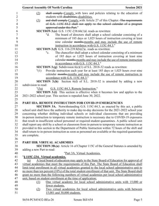 General Assembly Of North Carolina Session 2021
S654-PCS45432-BEa-26 Senate Bill 654 Page 5
(2) shall comply Comply with laws and policies relating to the education of
1
students with disabilities, disabilities.
2
(3) and shall comply Comply with Article 27 of this Chapter. The requirements
3
of G.S. 115C-84.2 shall not apply to the school calendar of a program
4
approved under this Part."
5
SECTION 3.(e) G.S. 115C-238.66(1)d. reads as rewritten:
6
"d. The board of directors shall adopt a school calendar consisting of a
7
minimum of 185 days or 1,025 hours of instruction covering at least
8
nine calendar months.months and may include the use of remote
9
instruction in accordance with G.S. 115C-84.3."
10
SECTION 3.(f) G.S. 116-239.8(b)(2)c. reads as rewritten:
11
"c. The chancellor shall adopt a school calendar consisting of a minimum
12
of 185 days or 1,025 hours of instruction covering at least nine
13
calendar months.months and may include the use of remote instruction
14
in accordance with G.S. 115C-84.3."
15
SECTION 3.(g) Subdivision 6(e)(1) of S.L. 2018-32 reads as rewritten:
16
"(1) Provide instruction each year for at least 185 days or 1,025 hours over nine
17
calendar months.months and may include the use of remote instruction in
18
accordance with G.S. 115C-84.3."
19
SECTION 3.(h) Section 6(d) of S.L. 2018-32 is amended by adding a new
20
subdivision to read:
21
"(5a) G.S. 115C-84.3, Remote Instruction."
22
SECTION 3.(i) This section is effective when it becomes law and applies to the
23
2021-2022 school year. This section is repealed June 30, 2022.
24
25
PART IIIA. REMOTE INSTRUCTION FOR COVID-19 EMERGENCIES
26
SECTION 3A. Notwithstanding G.S. 115C-84.3, as enacted by this act, a public
27
school unit shall have the authority to make day-to-day decisions for the 2021-2022 school year
28
concerning whether shifting individual schools or individual classrooms that are providing
29
in-person instruction to temporary remote instruction is necessary due to COVID-19 exposures
30
that result in insufficient school personnel or required student quarantines. A public school unit
31
shall report any shift by a school or classroom from in-person to temporary remote instruction as
32
provided in this section to the Department of Public Instruction within 72 hours of the shift and
33
shall return to in-person instruction as soon as personnel are available or the required quarantines
34
are complete.
35
36
PART IIIB. VIRTUAL ACADEMIES
37
SECTION 3B.(a) Article 16 of Chapter 115C of the General Statutes is amended by
38
adding a new Part to read:
39
"Part 3A. Virtual Academies.
40
"§ 115C-234. Virtual academies.
41
(a) A local board of education may apply to the State Board of Education for approval of
42
virtual academies that meet the requirements of this Part. The State Board of Education shall
43
limit total enrollment in all virtual academies granted to the local school administrative unit to
44
no more than ten percent (10%) of the total student enrollment of that unit. The State Board shall
45
grant no more than the following numbers of virtual academies per local school administrative
46
unit, based on student enrollment at the time of application:
47
(1) One virtual academy for local school administrative units with 15,000 or
48
fewer students.
49
(2) Two virtual academies for local school administrative units with between
50
15,001 and 30,000 students.
51
 