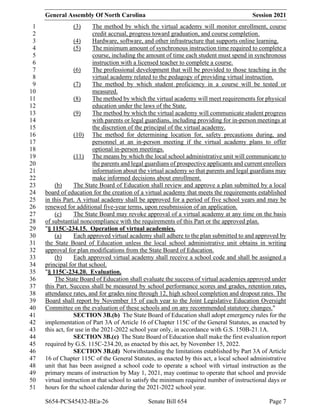 General Assembly Of North Carolina Session 2021
S654-PCS45432-BEa-26 Senate Bill 654 Page 7
(3) The method by which the virtual academy will monitor enrollment, course
1
credit accrual, progress toward graduation, and course completion.
2
(4) Hardware, software, and other infrastructure that supports online learning.
3
(5) The minimum amount of synchronous instruction time required to complete a
4
course, including the amount of time each student must spend in synchronous
5
instruction with a licensed teacher to complete a course.
6
(6) The professional development that will be provided to those teaching in the
7
virtual academy related to the pedagogy of providing virtual instruction.
8
(7) The method by which student proficiency in a course will be tested or
9
measured.
10
(8) The method by which the virtual academy will meet requirements for physical
11
education under the laws of the State.
12
(9) The method by which the virtual academy will communicate student progress
13
with parents or legal guardians, including providing for in-person meetings at
14
the discretion of the principal of the virtual academy.
15
(10) The method for determining location for, safety precautions during, and
16
personnel at an in-person meeting if the virtual academy plans to offer
17
optional in-person meetings.
18
(11) The means by which the local school administrative unit will communicate to
19
the parents and legal guardians of prospective applicants and current enrollees
20
information about the virtual academy so that parents and legal guardians may
21
make informed decisions about enrollment.
22
(b) The State Board of Education shall review and approve a plan submitted by a local
23
board of education for the creation of a virtual academy that meets the requirements established
24
in this Part. A virtual academy shall be approved for a period of five school years and may be
25
renewed for additional five-year terms, upon resubmission of an application.
26
(c) The State Board may revoke approval of a virtual academy at any time on the basis
27
of substantial noncompliance with the requirements of this Part or the approved plan.
28
"§ 115C-234.15. Operation of virtual academies.
29
(a) Each approved virtual academy shall adhere to the plan submitted to and approved by
30
the State Board of Education unless the local school administrative unit obtains in writing
31
approval for plan modifications from the State Board of Education.
32
(b) Each approved virtual academy shall receive a school code and shall be assigned a
33
principal for that school.
34
"§ 115C-234.20. Evaluation.
35
The State Board of Education shall evaluate the success of virtual academies approved under
36
this Part. Success shall be measured by school performance scores and grades, retention rates,
37
attendance rates, and for grades nine through 12, high school completion and dropout rates. The
38
Board shall report by November 15 of each year to the Joint Legislative Education Oversight
39
Committee on the evaluation of these schools and on any recommended statutory changes."
40
SECTION 3B.(b) The State Board of Education shall adopt emergency rules for the
41
implementation of Part 3A of Article 16 of Chapter 115C of the General Statutes, as enacted by
42
this act, for use in the 2021-2022 school year only, in accordance with G.S. 150B-21.1A.
43
SECTION 3B.(c) The State Board of Education shall make the first evaluation report
44
required by G.S. 115C-234.20, as enacted by this act, by November 15, 2022.
45
SECTION 3B.(d) Notwithstanding the limitations established by Part 3A of Article
46
16 of Chapter 115C of the General Statutes, as enacted by this act, a local school administrative
47
unit that has been assigned a school code to operate a school with virtual instruction as the
48
primary means of instruction by May 1, 2021, may continue to operate that school and provide
49
virtual instruction at that school to satisfy the minimum required number of instructional days or
50
hours for the school calendar during the 2021-2022 school year.
51
 