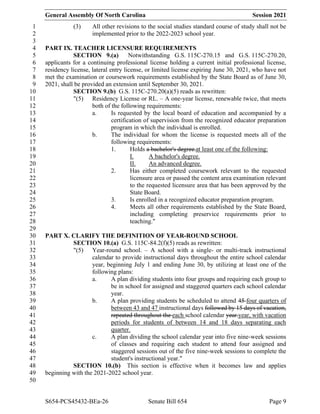 General Assembly Of North Carolina Session 2021
S654-PCS45432-BEa-26 Senate Bill 654 Page 9
(3) All other revisions to the social studies standard course of study shall not be
1
implemented prior to the 2022-2023 school year.
2
3
PART IX. TEACHER LICENSURE REQUIREMENTS
4
SECTION 9.(a) Notwithstanding G.S. 115C-270.15 and G.S. 115C-270.20,
5
applicants for a continuing professional license holding a current initial professional license,
6
residency license, lateral entry license, or limited license expiring June 30, 2021, who have not
7
met the examination or coursework requirements established by the State Board as of June 30,
8
2021, shall be provided an extension until September 30, 2021.
9
SECTION 9.(b) G.S. 115C-270.20(a)(5) reads as rewritten:
10
"(5) Residency License or RL. – A one-year license, renewable twice, that meets
11
both of the following requirements:
12
a. Is requested by the local board of education and accompanied by a
13
certification of supervision from the recognized educator preparation
14
program in which the individual is enrolled.
15
b. The individual for whom the license is requested meets all of the
16
following requirements:
17
1. Holds a bachelor's degree.at least one of the following:
18
I. A bachelor's degree.
19
II. An advanced degree.
20
2. Has either completed coursework relevant to the requested
21
licensure area or passed the content area examination relevant
22
to the requested licensure area that has been approved by the
23
State Board.
24
3. Is enrolled in a recognized educator preparation program.
25
4. Meets all other requirements established by the State Board,
26
including completing preservice requirements prior to
27
teaching."
28
29
PART X. CLARIFY THE DEFINITION OF YEAR-ROUND SCHOOL
30
SECTION 10.(a) G.S. 115C-84.2(f)(5) reads as rewritten:
31
"(5) Year-round school. – A school with a single- or multi-track instructional
32
calendar to provide instructional days throughout the entire school calendar
33
year, beginning July 1 and ending June 30, by utilizing at least one of the
34
following plans:
35
a. A plan dividing students into four groups and requiring each group to
36
be in school for assigned and staggered quarters each school calendar
37
year.
38
b. A plan providing students be scheduled to attend 45 four quarters of
39
between 43 and 47 instructional days followed by 15 days of vacation,
40
repeated throughout the each school calendar year.year, with vacation
41
periods for students of between 14 and 18 days separating each
42
quarter.
43
c. A plan dividing the school calendar year into five nine-week sessions
44
of classes and requiring each student to attend four assigned and
45
staggered sessions out of the five nine-week sessions to complete the
46
student's instructional year."
47
SECTION 10.(b) This section is effective when it becomes law and applies
48
beginning with the 2021-2022 school year.
49
50
 