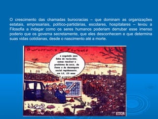 O crescimento das chamadas burocracias – que dominam as organizações 
estatais, empresariais, político-partidárias, escolares, hospitalares – levou a 
Filosofia a indagar como os seres humanos poderiam derrubar esse imenso 
poderio que os governa secretamente, que eles desconhecem e que determina 
suas vidas cotidianas, desde o nascimento até a morte. 
 