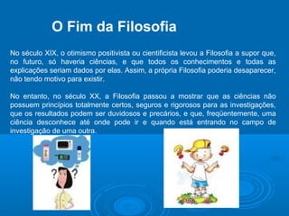 O Fim da Filosofia 
No século XIX, o otimismo positivista ou cientificista levou a Filosofia a supor que, 
no futuro, só haveria ciências, e que todos os conhecimentos e todas as 
explicações seriam dados por elas. Assim, a própria Filosofia poderia desaparecer, 
não tendo motivo para existir. 
No entanto, no século XX, a Filosofia passou a mostrar que as ciências não 
possuem princípios totalmente certos, seguros e rigorosos para as investigações, 
que os resultados podem ser duvidosos e precários, e que, freqüentemente, uma 
ciência desconhece até onde pode ir e quando está entrando no campo de 
investigação de uma outra. 
 