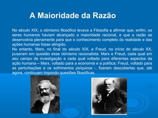 A Maioridade da Razão 
No século XIX, o otimismo filosófico levava a Filosofia a afirmar que, enfim, os 
seres humanos haviam alcançado a maioridade racional, e que a razão se 
desenvolvia plenamente para que o conhecimento completo da realidade e das 
ações humanas fosse atingido. 
No entanto, Marx, no final do século XIX, e Freud, no início do século XX, 
puseram em questão esse otimismo racionalista. Marx e Freud, cada qual em 
seu campo de investigação e cada qual voltado para diferentes aspectos da 
ação humana – Marx, voltado para a economia e a política; Freud, voltado para 
as perturbações e os sofrimentos psíquicos -, fizeram descobertas que, até 
agora, continuam impondo questões filosóficas. 
 