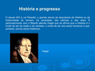 História e progresso 
O século XIX é, na Filosofia, o grande século da descoberta da História ou da 
historicidade do homem, da sociedade, das ciências e das artes. É 
particularmente com o filósofo alemão Hegel que se afirma que a História é o 
modo de ser da razão e da verdade, o modo de ser dos seres humanos e que, 
portanto, somos seres históricos. 
Hegel 
 