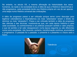 No entanto, no século XX, a mesma afirmação da historicidade dos seres 
humanos, da razão e da sociedade levou à idéia de que a História é descontínua e 
não progressiva, cada sociedade tendo sua História própria em vez de ser apenas 
uma etapa numa História universal das civilizações. 
A idéia de progresso passa a ser criticada porque serve como desculpa para 
legitimar colonialismos e imperialismos (os mais “adiantados” teriam o direito de 
dominar os mais “atrasados”). Passa a ser criticada também a idéia de progresso 
das ciências e das técnicas, mostrando-se que, em cada época histórica e para 
cada sociedade, os conhecimentos e as práticas possuem sentido e valor próprios, 
e que tal sentido e tal valor desaparecem numa época seguinte ou são diferentes 
numa outra sociedade, não havendo, portanto, transformação contínua, acumulativa 
e progressiva. O passado foi o passado, o presente é o presente e o futuro será o 
futuro. 
Tolerância 
 